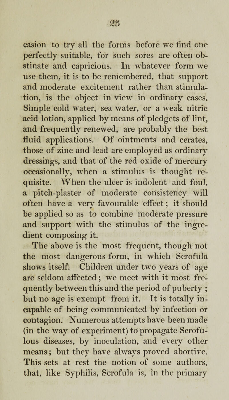 casion to try all the forms before we find one perfectly suitable, for such sores are often ob¬ stinate and capricious. In whatever form we use them, it is to be remembered, that support and moderate excitement rather than stimula¬ tion, is the object in view in ordinary cases. Simple cold water, sea water, or a weak nitric acid lotion, applied by means of pledgets of lint, and frequently renewed, are probably the best fluid applications. Of ointments and cerates, those of zinc and lead are employed as ordinary dressings, and that of the red oxide of mercury occasionally, when a stimulus is thought re¬ quisite. When the ulcer is indolent and foul, a pitch-plaster of moderate consistency will often have a very favourable effect; it should be applied so as to combine moderate pressure and support with the stimulus of the ingre¬ dient composing it. The above is the most frequent, though not the most dangerous form, in which Scrofula shows itself. Children under two years of age are seldom affected; we meet with it most fre¬ quently between this and the period of puberty ; but no age is exempt from it. It is totally in¬ capable of being communicated by infection or contagion. Numerous attempts have been made (in the way of experiment) to propagate Scrofu¬ lous diseases, by inoculation, and every other means; but they have always proved abortive. This sets at rest the notion of some authors, that, like Syphilis, Scrofula is, in the primary
