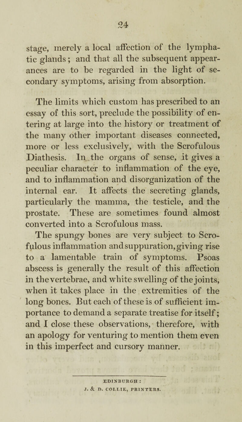94 stage, merely a local affection of the lympha¬ tic glands ; and that all the subsequent appear¬ ances are to be regarded in the light of se¬ condary symptoms, arising from absorption. The limits which custom has prescribed to an essay of this sort, preclude the possibility of en¬ tering at large into the history or treatment of the many other important diseases connected, more or less exclusively, with the Scrofulous Diathesis. In the organs of sense, it gives a peculiar character to inflammation of the eye, and to inflammation and disorganization of the internal ear. It affects the secreting glands, particularly the mamma, the testicle, and the prostate. These are sometimes found almost converted into a Scrofulous mass. The spungy bones are very subject to Scro¬ fulous inflammation and suppuration, giving rise to a lamentable train of symptoms. Psoas abscess is generally the result of this affection in the vertebrae, and white swelling of the joints, when it takes place in the extremities of the long bones. But each of these is of sufficient im¬ portance to demand a separate treatise for itself; and I close these observations, therefore, wTith an apology for venturing to mention them even in this imperfect and cursory manner. EDINBURGH : J. Sc D. COLLIE, PRINTERS.