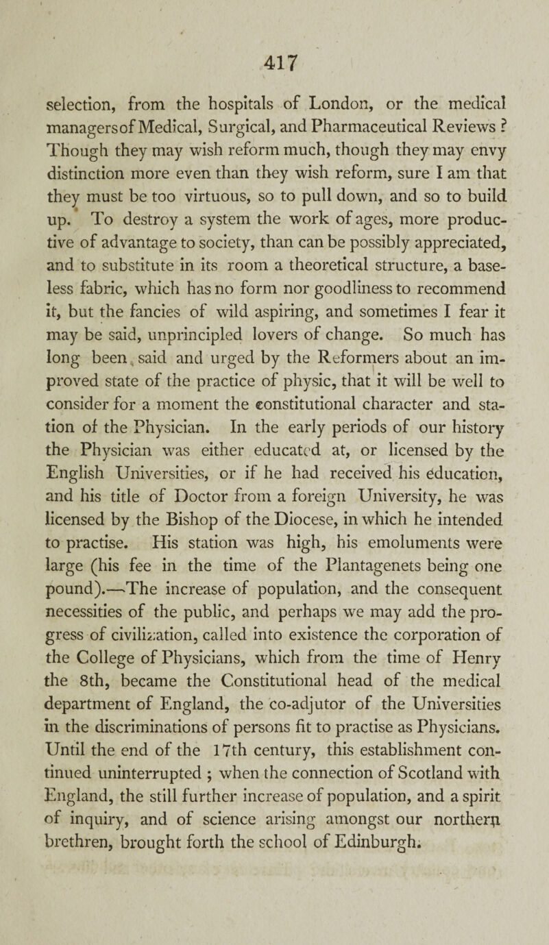 selection, from the hospitals of London, or the medical managers of Medical, Surgical, and Pharmaceutical Reviews ? Though they may wish reform much, though they may envy distinction more even than they wish reform, sure I am that they must be too virtuous, so to pull down, and so to build up. To destroy a system the work of ages, more produc¬ tive of advantage to society, than can be possibly appreciated, and to substitute in its room a theoretical structure, a base¬ less fabric, which has no form nor goodliness to recommend it, but the fancies of wild aspiring, and sometimes I fear it may be said, unprincipled lovers of change. So much has long been said and urged by the Reformers about an im¬ proved state of the practice of physic, that it will be well to consider for a moment the constitutional character and sta¬ tion of the Physician. In the early periods of our history the Physician was either educated at, or licensed by the English Universities, or if he had received his education, and his title of Doctor from a foreign University, he was licensed by the Bishop of the Diocese, in which he intended to practise. His station was high, his emoluments were large (his fee in the time of the Plantagenets being one pound).—-The increase of population, and the consequent necessities of the public, and perhaps we may add the pro¬ gress of civilization, called into existence the corporation of the College of Physicians, which from the time of Henry the 8th, became the Constitutional head of the medical department of England, the co-adjutor of the Universities in the discriminations of persons fit to practise as Physicians. Until the end of the 17th century, this establishment con¬ tinued uninterrupted ; when the connection of Scotland with England, the still further increase of population, and a spirit of inquiry, and of science arising amongst our norther# brethren, brought forth the school of Edinburgh.