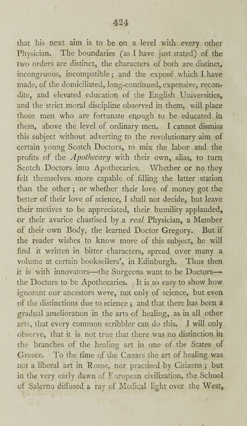 \ that his next aim is to be on a level with every other Physician. The boundaries (as I have just stated) of the two orders are distinct, the characters of both are distinct, incongruous, incompatible; and the expose which I have made, of the domiciliated, long-continued, expensive, recon¬ dite, and elevated education of the English Universities, and the strict moral discipline observed in them, will place those men who are fortunate enough to be educated in them, above the level of ordinary men. I cannot dismiss this subject without adverting to the revolutionary aim of certain young Scotch Doctors, to mix the labor and the profits of the Apothecary with their own, alias, to turn Scotch Doctors into Apothecaries. Whether or no they felt themselves, more capable of filling the latter station than the other ; or whether their love of money got the better of their love of science, I shall not decide, but leave their motives to be appreciated, their humility applauded, or their avarice chastised by a real Physician, a Member of their own Body, the learned Doctor Gregory. But if the reader wishes to know more of this subject, he will find it written in bitter characters, spread over many a volume at certain booksellers’, in Edinburgh. Thus then it is with innovators—the Surgeons want to be Doctors—- the Doctors to be Apothecaries. It is so easy to show how ignorant our ancestors were, not only of science, but even of the distinctions due to science ; and that there has been a gradual amelioration in the arts of healing, as in all other arts, that every common scribbler can do this. I will only observe, that it is not true that there was no distinction in the branches of the healing art in one of the States of Greece. To the time of the Caesars the art of healing was not a liberal art in Rome, nor practised by Citizens ; but in the very early dawn of European civilization, the School of Salerno diffused a ray of Medical light over the West,