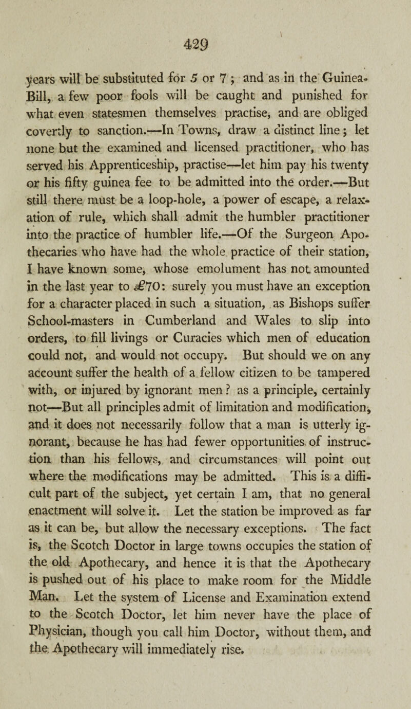 years will be substituted for 5 or 7 ; and as in the Guinea- Bill, a few poor fools will be caught and punished for what even statesmen themselves practise, and are obliged covertly to sanction.—In Towns, draw a distinct line; let none but the examined and licensed practitioner, who has served his Apprenticeship, practise—let him pay his twenty or his fifty guinea fee to be admitted into the order.—But still there must be a loop-hole, a power of escape, a relax¬ ation of rule, which shall admit the humbler practitioner into the practice of humbler life.—Of the Surgeon Apo¬ thecaries who have had the whole practice of their station, I have known some, whose emolument has not amounted in the last year to £70: surely you must have an exception for a character placed in such a situation, as Bishops suffer School-masters in Cumberland and Wales to slip into orders, to fill livings or Curacies which men of education could not, and would not occupy. But should we on any account suffer the health of a fellow citizen to be tampered with, or injured by ignorant men ? as a principle, certainly not—But all principles admit of limitation and modification, and it does not necessarily follow that a man is utterly ig¬ norant, because he has had fewer opportunities of instruc¬ tion than his fellows, and circumstances will point out where the modifications may be admitted. This is a diffi¬ cult part of the subject, yet certain I am, that no general enactment will solve it. Let the station be improved as far as it can be, but allow the necessary exceptions. The fact is, the Scotch Doctor in large towns occupies the station of the old Apothecary, and hence it is that the Apothecary is pushed out of his place to make room for the Middle Man. Let the system of License and Examination extend to the Scotch Doctor, let him never have the place of Physician, though you call him Doctor, without them, and the Apothecary will immediately rise.