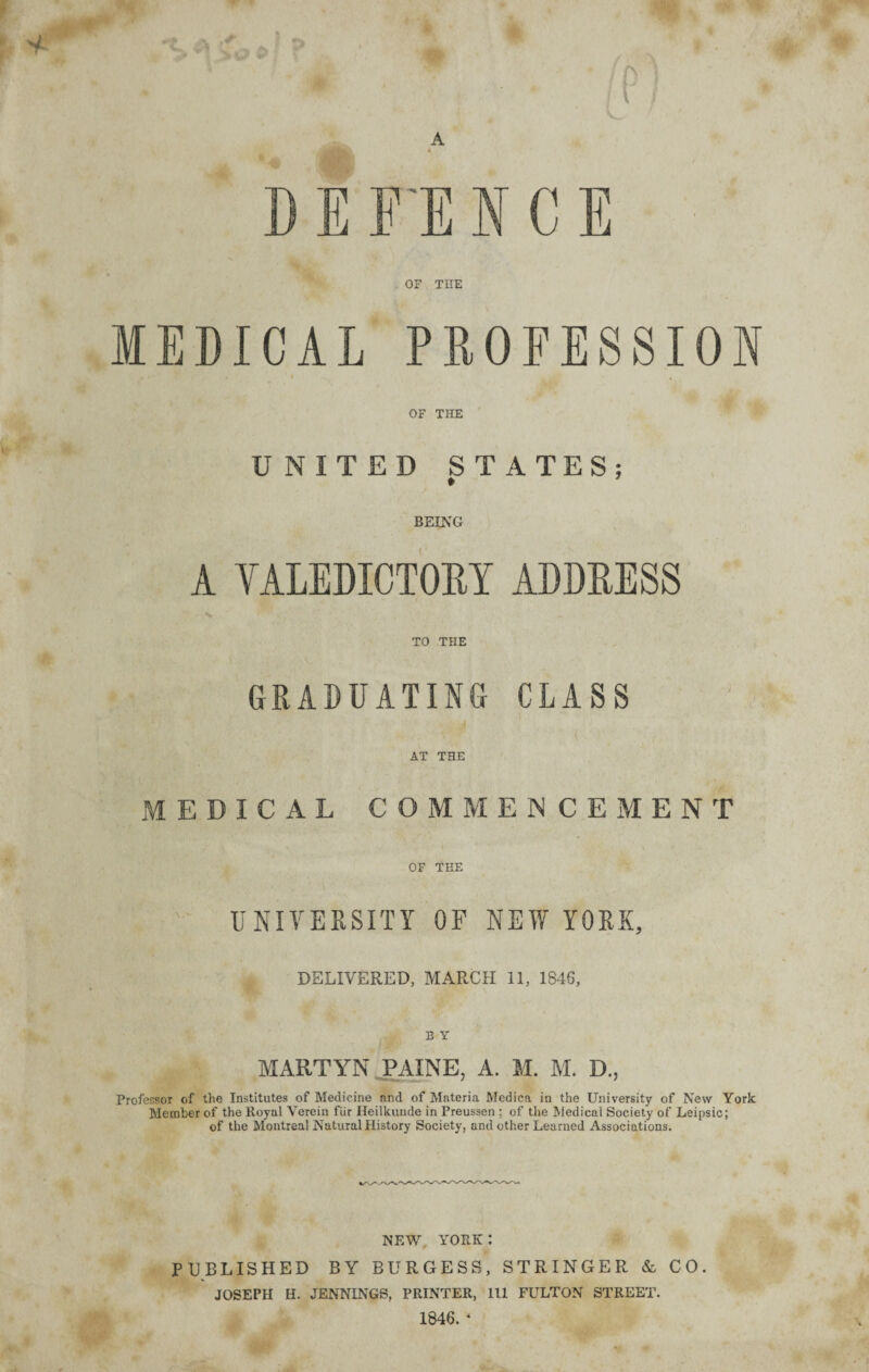 p V- A D E FE N C E OF THE MEDICAL PROFESSION OF THE UNITED STATES; * 7 BEING A VALEDICTORY ADDRESS TO THE GRADUATING CLASS AT THE MEDICAL COMMENCEMENT OF THE UNIVERSITY OF NEW YORK, DELIVERED, MARCH 11, 1846, B Y MARTYN PAINE, A. M. M. D., Professor of the Institutes of Medicine and of Materia Medica in the University of New York Member of the Royal Verein fur Ileilkunde in Preussen ; of the Medical Society of Leipsic; of the Montreal Natural History Society, and other Learned Associations. NEW YORK I PUBLISHED BY BURGESS, STRINGER & CO. JOSEPH H. JENNINGS, PRINTER, 111 FULTON STREET. 1846. *