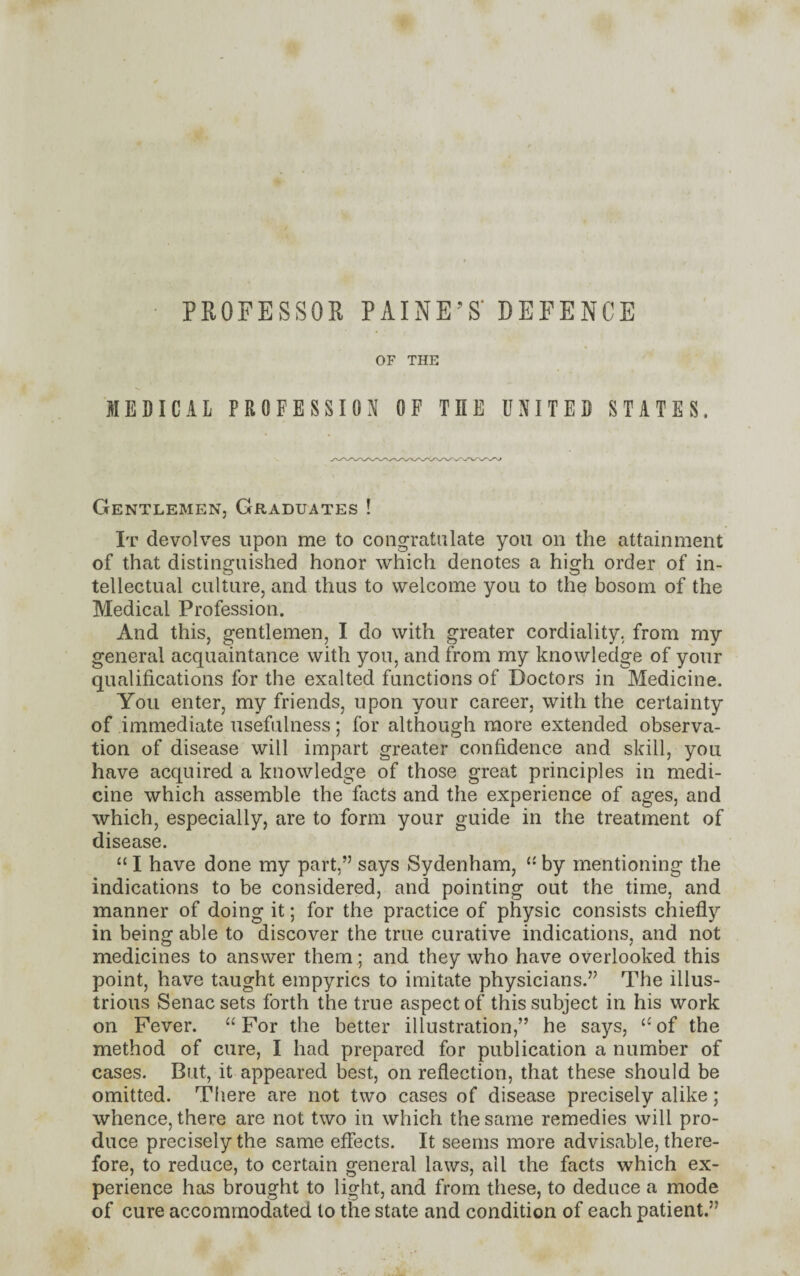 PROFESSOR PAINE’S’ DEFENCE OF THE MEDICAL PROFESSION OF THE UNITED STATES, Gentlemen, Graduates ! It devolves upon me to congratulate you on the attainment of that distinguished honor which denotes a high order of in¬ tellectual culture, and thus to welcome you to the bosom of the Medical Profession. And this, gentlemen, I do with greater cordiality, from my general acquaintance with you, and from my knowledge of your qualifications for the exalted functions of Doctors in Medicine. You enter, my friends, upon your career, with the certainty of immediate usefulness; for although more extended observa¬ tion of disease will impart greater confidence and skill, you have acquired a knowledge of those great principles in medi¬ cine which assemble the facts and the experience of ages, and which, especially, are to form your guide in the treatment of disease. “ I have done my part,” says Sydenham, 11 by mentioning the indications to be considered, and pointing out the time, and manner of doing it; for the practice of physic consists chiefly in being able to discover the true curative indications, and not medicines to answer them ; and they who have overlooked this point, have taught empyrics to imitate physicians.” The illus¬ trious Senacsets forth the true aspect of this subject in his work on Fever. “ For the better illustration,” he says, te of the method of cure, I had prepared for publication a number of cases. But, it appeared best, on reflection, that these should be omitted. There are not two cases of disease precisely alike; whence, there are not two in which the same remedies will pro¬ duce precisely the same effects. It seems more advisable, there¬ fore, to reduce, to certain general laws, all the facts which ex¬ perience has brought to light, and from these, to deduce a mode of cure accommodated to the state and condition of each patient.”