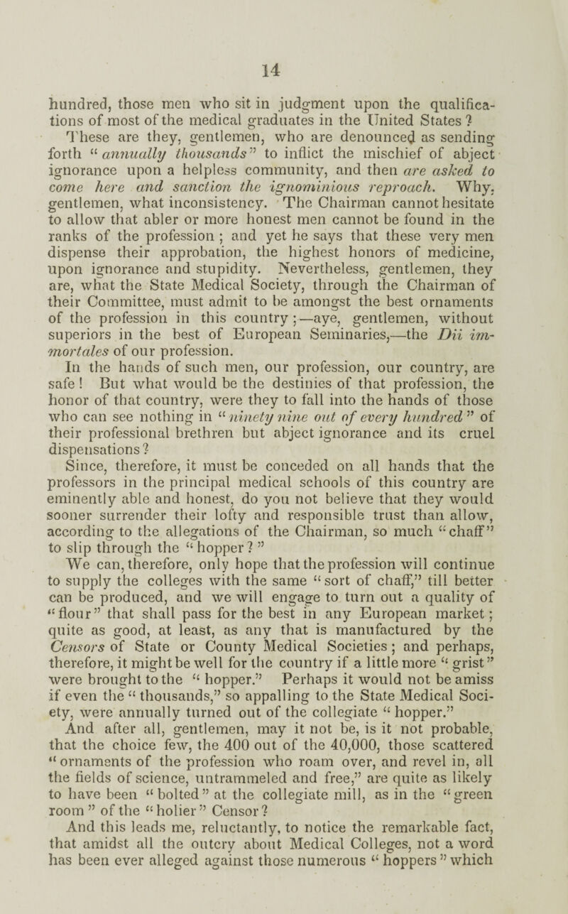 hundred, those men who sit in judgment upon the qualifica¬ tions of most of the medical graduates in the United States ? These are they, gentlemen, who are denounced as sending forth “ annually thousands ” to inflict the mischief of abject ignorance upon a helpless community, and then are asked to come here and sanction the ignominious reproach. Why. gentlemen, what inconsistency. The Chairman cannot hesitate to allow that abler or more honest men cannot be found in the ranks of the profession ; and yet he says that these very men dispense their approbation, the highest honors of medicine, upon ignorance and stupidity. Nevertheless, gentlemen, they are, what the State Medical Society, through the Chairman of their Committee, must admit to be amongst the best ornaments of the profession in this country ;—aye, gentlemen, without superiors in the best of European Seminaries,—the DU irn- mortales of our profession. In the hands of such men, our profession, our country, are safe ! But what would be the destinies of that profession, the honor of that country, were they to fall into the hands of those who can see nothing in “ ninety nine out of every hundred ” of their professional brethren but abject ignorance and its cruel dispensations? Since, therefore, it must be conceded on all hands that the professors in the principal medical schools of this country are eminently able and honest, do you not believe that they would sooner surrender their lofty and responsible trust than allow, according1 to the allegations of the Chairman, so much “chaff” to slip through the “ hopper ? ” We can, therefore, only hope that the profession will continue to supply the colleges with the same “sort of chaff,” till better can be produced, and we will engage to turn out a quality of “flour” that shall pass for the best in any European market; quite as good, at least, as any that is manufactured by the Censors of State or County Medical Societies ; and perhaps, therefore, it might be well for the country if a little more “ grist” were brought to the “ hopper.” Perhaps it would not be amiss if even the “ thousands,” so appalling to the State Medical Soci¬ ety, were annually turned out of the collegiate “ hopper.” And after all, gentlemen, may it not be, is it not probable, that the choice few, the 400 out of the 40,000, those scattered “ ornaments of the profession who roam over, and revel in, all the fields of science, untrammeled and free,” are quite as likely to have been “bolted” at the collegiate mill, as in the “green room ” of the “holier” Censor? And this leads me, reluctantly, to notice the remarkable fact, that amidst all the outcry about Medical Colleges, not a word has been ever alleged against those numerous “ hoppers ” which