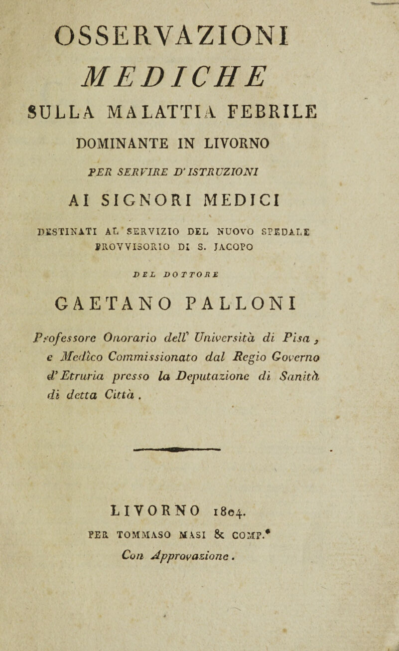 OSSERVAZIONI MEDICHE SULLA MALATTIA FEBRILE DOMINANTE IN LIVORNO PER SERVIRE D’ISTRUZIONI AI SIGNORI MEDICI DESTINATI AL SERVIZIO DEL NUOVO SPEDALE PROVVISORIO DI S. JACOPO $ DEL DOTTORE GAETANO PALLONI Professore Onorario delV Università di Pisa , c Medico Commissionato dal Regio Governo d’Etruria presso la Deputazione di Sanità di detta Città . LIVORNO 1804. PER TOMMASO MASI & COMP.* Con Approvazione.