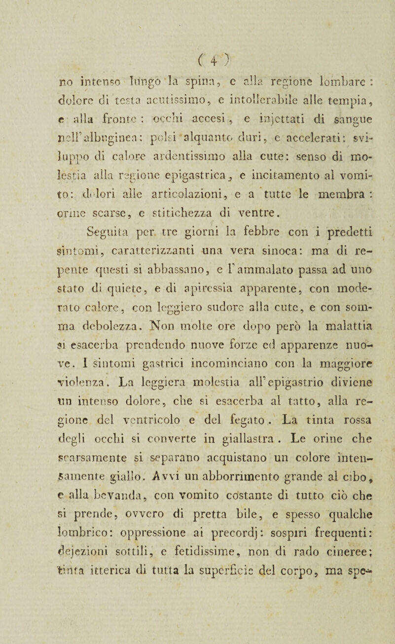 no intenso lungo la spina, c alla regione lombare : dolore di testa acutissimo, e intollerabile alle tempia, e alla fronte : occhi accesi , e iniettati di sangue nell’albugine;!: polsi alquanto duri, e accelerati: svi¬ luppo di calore ardentissimo alla cute: senso di mo¬ lestia alla regione epigastrica e incitamento al vomi¬ to: dolori alle articolazioni, e a tutte le membra : orme scarse, e stitichezza di ventre. Seguita per tre giorni la febbre con i predetti sintomi, caratterizzanti una vera sinoca: ma di re¬ pente questi si abbassano, e Yammalato passa ad uno stato di quiete, e di apiressia apparente, con mode¬ rato calore, con leggiero sudore alla cute, e con som¬ ma debolezza. Non molte ore dopo però la malattia si esacerba prendendo nuove forze ed apparenze nuo¬ ve. 1 sintomi gastrici incominciano con la maggiore violenza. La leggiera molestia all'epigastrio diviene un intenso dolore, che si esacerba al tatto, alla re¬ gione dei ventricolo e del fegato. La tinta rossa degli occhi si converte in giallastra . Le orine che scarsamente si separano acquistano un colore inten¬ samente giallo. Avvi un abbonamento grande al cibo, e alla bevanda, con vomito costante di tutto ciò che si prende, ovvero di pretta bile, e spesso qualche lombrico: oppressione ai precordi : sospiri frequenti: dejezioni sottili, e fetidissime, non di rado cineree; tinta itterica di tutta la superficie del corpo, ma spe**