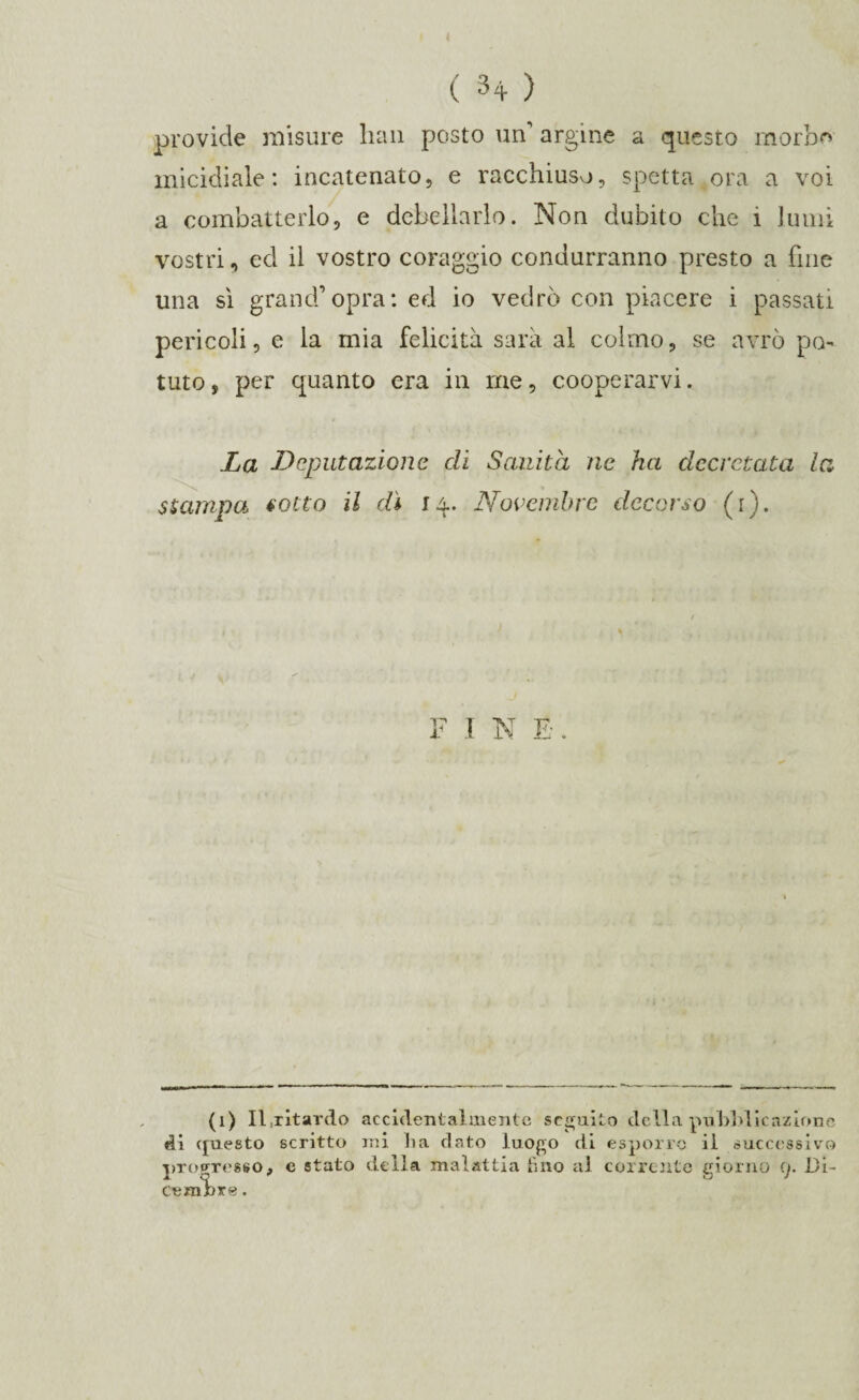 provide misure lian posto un’ argine a questo morbo micidiale: incatenato, e racchiuso, spetta ora a voi a combatterlo, e debellarlo. Non dubito che 1 lumi vostri, ed il vostro coraggio condurranno presto a fine una sì grand’opra: ed io vedrò con piacere i passati pericoli, e la mia felicità sarà al colmo, se avrò po¬ tuto, per quanto era in me, cooperarvi. La Deputazione di Sanità ne ha decretata la stampa sotto il dì 14. Novembre decorso (1). F I N E. (1) II,ritardo accidentalmente seguito della pubblicazione di questo scritto ini li a dato luogo di esporre il successivo progresso, e stato della malattia tino al corrente giorno 9. Di¬ cembre .