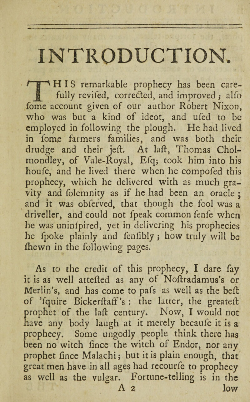 INTRODUCTION. HIS remarkable prophecy has been care fully revifed, corrected, and improved ; alfo fome account given of our author Robert Nixon, who was but a kind of ideot, and ufed to be employed in following the plough. He had lived in fome farmers families, and was both their drudge and their jeft. At laft, Thomas Chol- mondley, of Vale-Royal, Efq; took him into his houfe, and he lived there when he compofed this prophecy, which he delivered with as much gra¬ vity and folemnity as if he had been an oracle ; and it was obferved, that though the fool was a driveller, and could not fpeak common fenfe when he was uninlpired, yet in delivering his prophecies he fpoke plainly and fenfibly ; how truly will be fhewn in the following pages. As to the credit of this prophecy, I dare fay it is as well attefted as any of Noftradamus’s or Merlin’s, and has come to pafs as well as the beft of ’fquire Bickerftaft’s : the latter, the greateft prophet of the laft century. Now, I would not have any body laugh at it merely becaufe it is a prophecy. Some ungodly people think there has been no witch fince the witch of Endor, nor any prophet fince Malachi; but it is plain enough, that great men have in all ages had recourfe to prophecy as well as the vulgar. Fortune-telling is in the A 2 low