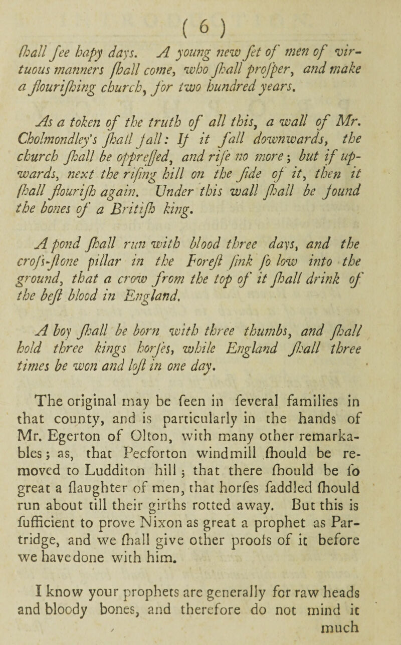 (hall fee hapy days. A young new Jet of men of vir¬ tuous manners fhall come, who fhall projper, and make a fourifing church, for two hundred years. As a token of the truth of all this, a wall of Mr. Cholmondlefs fhall fall: If it fall downwards, the church fhall be opprefed, and rife no more; but if up¬ wards, next the rifing hill on the fide oj it, then it /hall flourifh again. Under this wall fall be pound the bones of a Brit if king. A pond fall run with blood three days, and the cr off one pillar in the Eorejl jink Jo low into the ground, that a crow from the top of it fall drink of the bejl blood in England. A boy fall be born with three thumbs, and fall hold three kings horfes, while England fall three times be won and lofl in one day. The original may be Teen in feveral families in that county, and is particularly in the hands of Mr. Egerton of Olton, with many other remarka- bles; as, that Pecforton windmill (hould be re¬ moved to Ludditon hill 5 that there fnould be fo great a (laughter of men, that horfes faddled fhould run about till their girths rotted away. But this is fufficient to prove Nixon as great a prophet as Par¬ tridge, and we (hall give other proofs of it before we have done with him. I know your prophets are generally for raw heads and bloody bones, and therefore do not mind ic / much