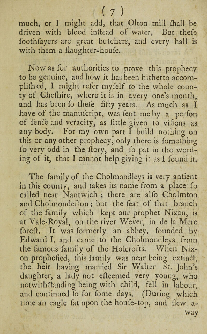 much, or I might add, that Olton mill {hall be driven with blood inftead of water. But thefe foothfayers are great butchers, and every hall is with them a flaughter-houfe. Now as for authorities to prove this prophecy to be genuine, and how it has been hitherto accom- plifh ed, I might refer myfelf to the whole coun¬ ty of Chefbire, where it is in every one’s mouth, and has been fo thefe fifty years. As much as I have of the manufeript, was fent me by a perfon of fenfe and veracity, as little given to vifions as any body. For my own part I build nothing on this or any other prophecy, only there is fomething fo very odd in the ftory, and fo pat in the word¬ ing of it, that I cannot help giving it as I found it. The family of the Cholmondleys is very antient in this county, and takes its name from a place fo called near Nantwich ; there are alfo Cholmton and Cholmondefion; but the feat of that branch of the family which kept our prophet Nixon, is at Vale-Royal, on the river Wever, in de la Mere foreft. It was formerly an abbey, founded bv Edward I. and came to the Cholmondleys from the famous family of the Holcrofts. When Nix¬ on prophefied, this family was near being extindt, the heir having married Sir Walter St. John’s daughter, a lady not efteemed very young, who notwithstanding being with child, fell in labour, and continued fo for fome days. (During which time an eagle fat upon the houfe-top, and flew a- way