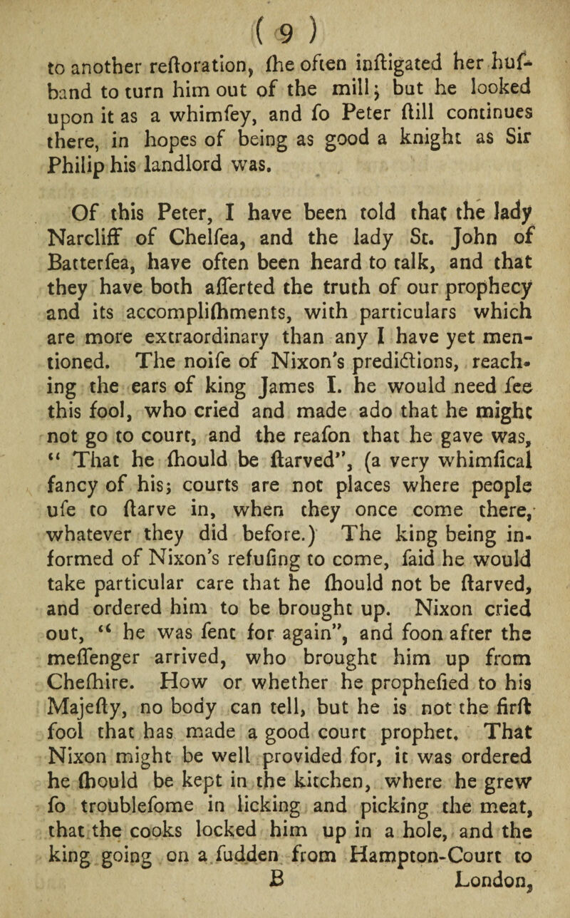 to another reftoration, fhe often inftigated her hus¬ band to turn him out of the mill; but he looked upon it as a whimfey, and fo Peter dill continues there, in hopes of being as good a knight as Sir Philip his landlord was. Of this Peter, I have been told that the lady Narcliff of Chelfea, and the lady St. John of Batterfea, have often been heard to talk, and that they have both afferted the truth of our prophecy and its accompliftiments, with particulars which are more extraordinary than any I have yet men¬ tioned. The noife of Nixon's predi&ions, reach¬ ing the ears of king James I. he would need fee this fool, who cried and made ado that he might not go to court, and the reafon that he gave was, “ That he fhould be ftarved,,3 (a very whimfical fancy of his; courts are not places where people ufe to ftarve in, when they once come there, whatever they did before.) The king being in¬ formed of Nixon's refufing to come, faid he would take particular care that he (hould not be ftarved, and ordered him to be brought up. Nixon cried out, “ he was fent for again, and foon after the meflenger arrived, who brought him up from Cheshire. How or whether he prophefied to his Majefty, no body can tell, but he is not the firft fool that has made a good court prophet. That Nixon might be well provided for, it was ordered he (bould be kept in the kitchen, where he grew fo troublefome in licking and picking the meat, that the cooks locked him up in a hole, and the king going on a fudden from Hampton-Court to J3 London^