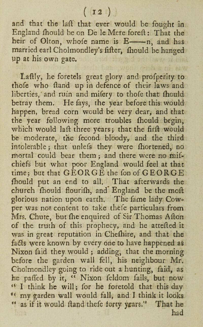 ( ) and that the la ft that ever would be fought in England ftiould be on De le Mere foreft: That the heir of Olton, whofe name is E-n, and has married earl Cholmondley’s fifter, (hould be hanged Up at his own gate. Laftly, he foretels great glory and profperity to thofe who fland up in defence of their laws and liberties, and ruin and mifery to thofe that fhould betray them. He fays, the year before this would happen, bread corn would be very dear, and that the year following more troubles fhould begin, which would laft three years; that the firft would be moderate, the fecond bloody, and the third intolerable ; that unlefs they were (hortened, no mortal could bear them; and there were no mif- chiefs but what poor England would feel at that time; but that GEORGE the fon of GEORGE fhould put an end to all. That afterwards the church fhould fiourifh, and England be the moft glorious nation upon earth. The fame lady Cow- per was not content to take thefe particulars from Mrs. Chute, but (he enquired of Sir Thomas Afton of the truth of this prophecy, and he attefted it was in great reputation in Chefhire, and that the fadts were known by every one to have happened as Nixon faid they would ; adding, that the morning before the garden wall fell, his neighbour Mr. Cholmondley going to ride out a hunting, faid, as he pafted by it, “ Nixon feldom fails, but now <c I think he will; for he foretold that this day *c my garden wall would fall, and I think it looks  as if it would (land thefe forty years.’1 That he had