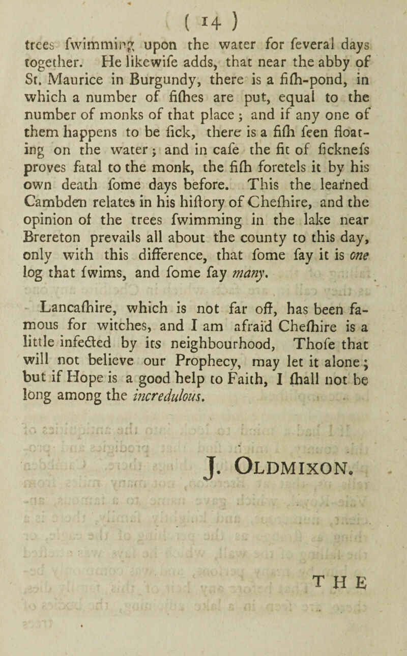 trees fwimming upon the water for feveral days together. He likewife adds, that near the abby of St. Maurice in Burgundy, there is a fifh-pond, in which a number of fifties are put, equal to the number of monks of that place ; and if any one of them happens to be fick, there is a fifti feen float¬ ing on the water; and in cafe the fit of ficknefs proves fatal to the monk, the fifh foretels it by his own death forne days before. This the learned Cambden relates in his hiflory of Chefhire, and the opinion of the trees fwimming in the lake near Brereton prevails all about the county to this day, only with this difference, that fome fay it is one log that fwims, and fome fay many. Lancafhire, which is not far off, has been fa¬ mous for witches, and I am afraid Chefhire is a little infeded by its neighbourhood, Thofe that will not believe our Prophecy, may let it alone; but if Hope is a good help to Faith, I (hall not be long among the incredulous. J. Oldmixon. •I -t f , . { « j \ . t ■' the