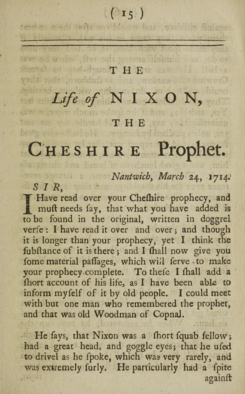 Life of NIXON, t ■ ; • r : • • \ THE Cheshire Prophet. Nantwich, March 24, 1714; SIR, I Have read over your Chefhire prophecy, and muft needs fay, that what you have added is to be found in the original, written in doggrel verfe : I have read it over and over ; and though it is longer than your prophecy, yet I think the fubftance of it is there ; and I (hall now give you fome material paflages, which will ferve*to make your prophecy complete. To thefe I fhall add a fhort account of his life, as I have been able to inform myfelf of it by old people. I could meet with but one man who remembered the prophet, and that was old Woodman of CopnaJ. ’ » v ^ * j- \ c ;> He fays, that Nixon was a fhort fquab fellow; had a great head, and goggle eyes; that he ufed to drivel as he fpoke, which was very rarely, and was extremely furly. He particularly had a fpite againft