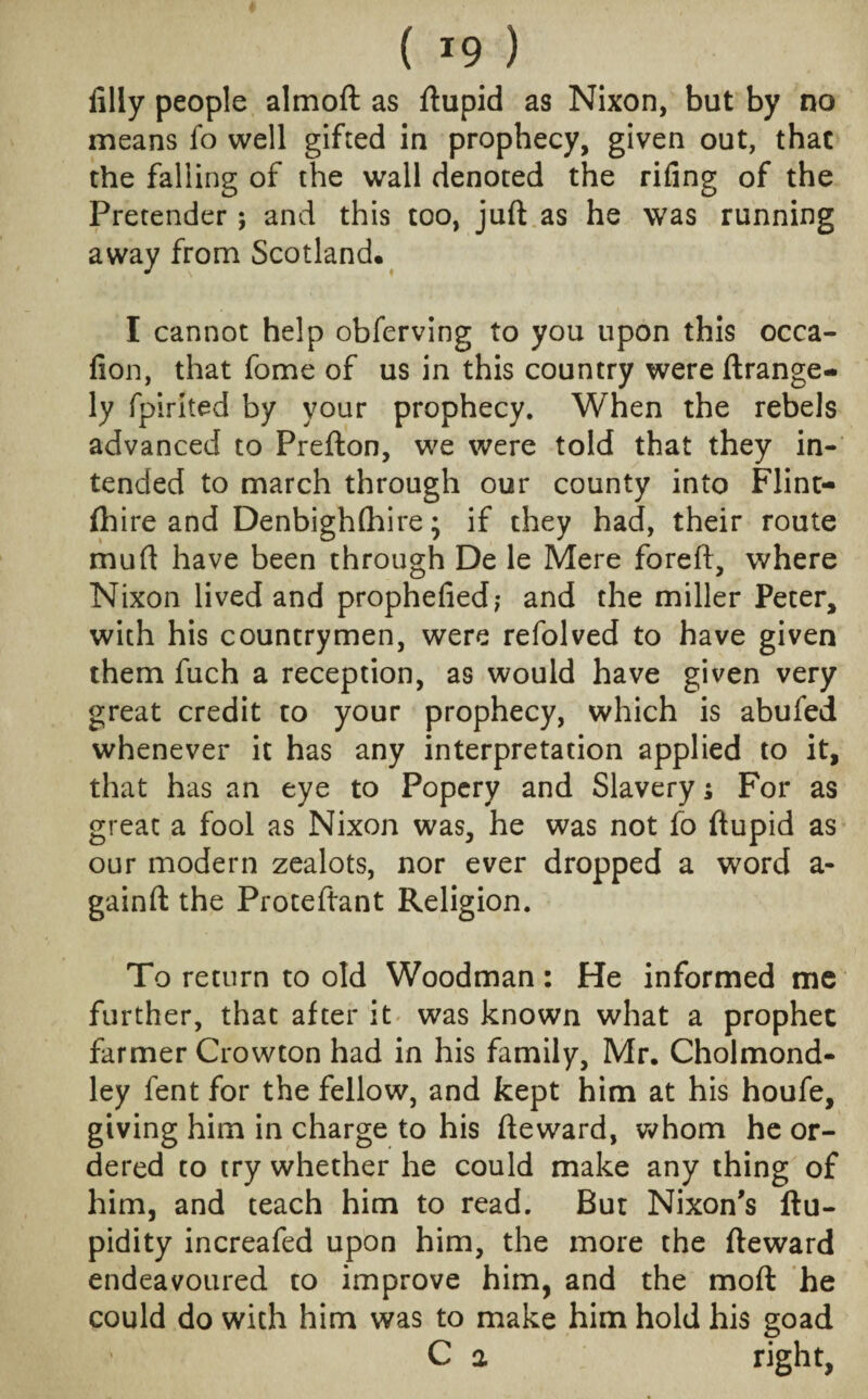 filly people almoft as ftupid as Nixon, but by no means fo well gifted in prophecy, given out, thac the falling of the wall denoted the rifing of the Pretender j and this too, juft as he was running away from Scotland. I cannot help obferving to you upon this occa- fion, that fome of us in this country were ftrange- ly fpirited by your prophecy. When the rebels advanced to Prefton, we were told that they in¬ tended to march through our county into Flint- (h ire and Denbigh (hire; if they had, their route mu ft have been through De le Mere foreft, where Nixon lived and prophefied; and the miller Peter, with his countrymen, were refolved to have given them fuch a reception, as would have given very great credit to your prophecy, which is abufed whenever it has any interpretation applied to it, that has an eye to Popery and Slavery; For as great a fool as Nixon was, he was not fo ftupid as our modern zealots, nor ever dropped a word a- gainft the Proteftant Religion. To return to old Woodman: He informed me further, that after it was known what a prophet farmer Crowton had in his family, Mr. Cholmond- ley fent for the fellow, and kept him at his houfe, giving him in charge to his fteward, whom he or¬ dered to try whether he could make any thing of him, and teach him to read. But Nixon's ftu- pidity increafed upon him, the more the fteward endeavoured to improve him, and the moft he could do with him was to make him hold his goad C 2 right,