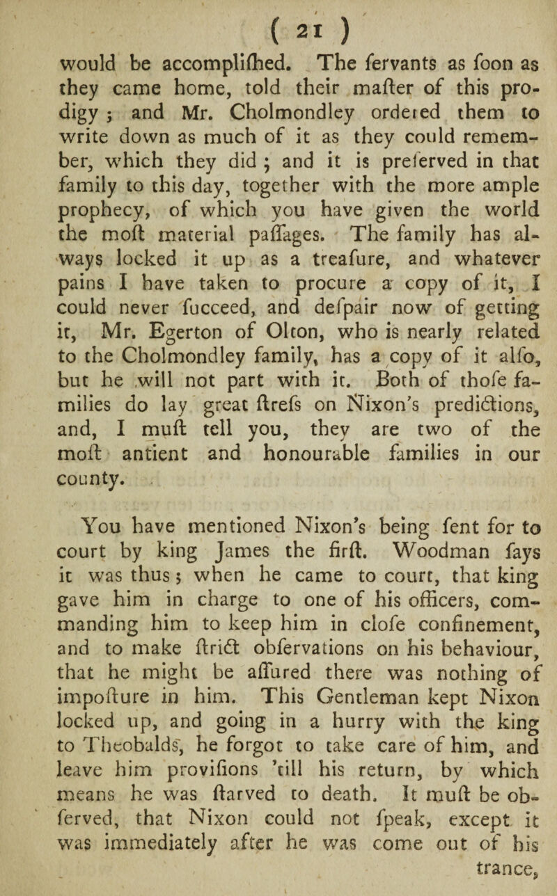 would be accompliffied. The fervants as foon as they came home, told their mafter of this pro¬ digy 3 and Mr. Cholmondley ordered them to write down as much of it as they could remem¬ ber, which they did ; and it is preserved in that family to this day, together with the more ample prophecy, of which you have given the world the moft material paffages. The family has al¬ ways locked it up as a treafure, and whatever pains I have taken to procure a copy of it, I could never fucceed, and defpair now of getting it, Mr. Egerton of Olton, who is nearly related to the Cholmondley family, has a copy of it alfo, but he will not part with it. Both of thofe fa¬ milies do lay great ftrefs on Nixon's predictions, and, I muft tell you, they are two of the molt antient and honourable families in our county. You have mentioned Nixon's being fent for to court by king James the firft. Woodman fays it was thus 5 when he came to court, that king gave him in charge to one of his officers, com¬ manding him to keep him in clofe confinement, and to make ftridt obfervations on his behaviour, that he might be affured there was nothing of impofture in him. This Gentleman kept Nixon locked up, and going in a hurry with the king to Theobalds', he forgot to take care of him, and leave him provifions kill his return, by which means he was ftarved to death. It muft be ob« ferved, that Nixon could not fpeak, except it was immediately after he was come out of his trance,