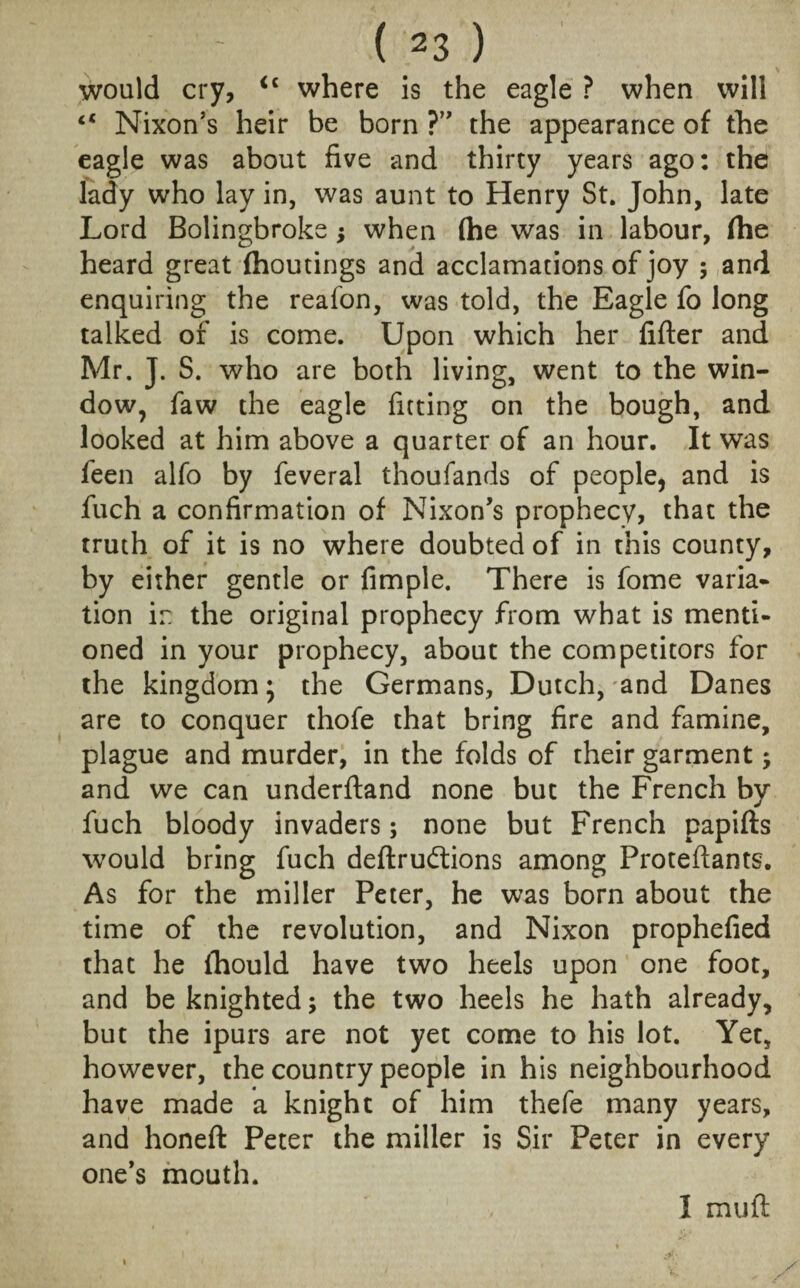 ( *3 ) would cry, <c where is the eagle ? when will “ Nixon’s heir be born ?” the appearance of the eagle was about five and thirty years ago: the lady who lay in, was aunt to Henry St. John, late Lord Bolingbroke ; when (he was in labour, (he heard great (houtings and acclamations of joy ; and enquiring the reafon, was told, the Eagle fo long talked of is come. Upon which her fifter and Mr. J. S. who are both living, went to the win¬ dow, faw the eagle fitting on the bough, and looked at him above a quarter of an hour. It was feen alfo by feveral thoufands of people, and is fuch a confirmation of Nixon’s prophecy, that the truth of it is no where doubted of in this county, by either gentle or fimple. There is fome varia¬ tion in the original prophecy from what is menti¬ oned in your prophecy, about the competitors for the kingdom; the Germans, Dutch, and Danes are to conquer thofe that bring fire and famine, plague and murder, in the folds of their garment; and we can underdand none but the French by fuch bloody invaders; none but French papids would bring fuch dedrudtions among Proteftants. As for the miller Peter, he was born about the time of the revolution, and Nixon prophefied that he fhould have two heels upon one foot, and be knighted; the two heels he hath already, but the ipurs are not yet come to his lot. Yet, however, the country people in his neighbourhood have made a knight of him thefe many years, and honed Peter the miller is Sir Peter in every one’s mouth. I mud