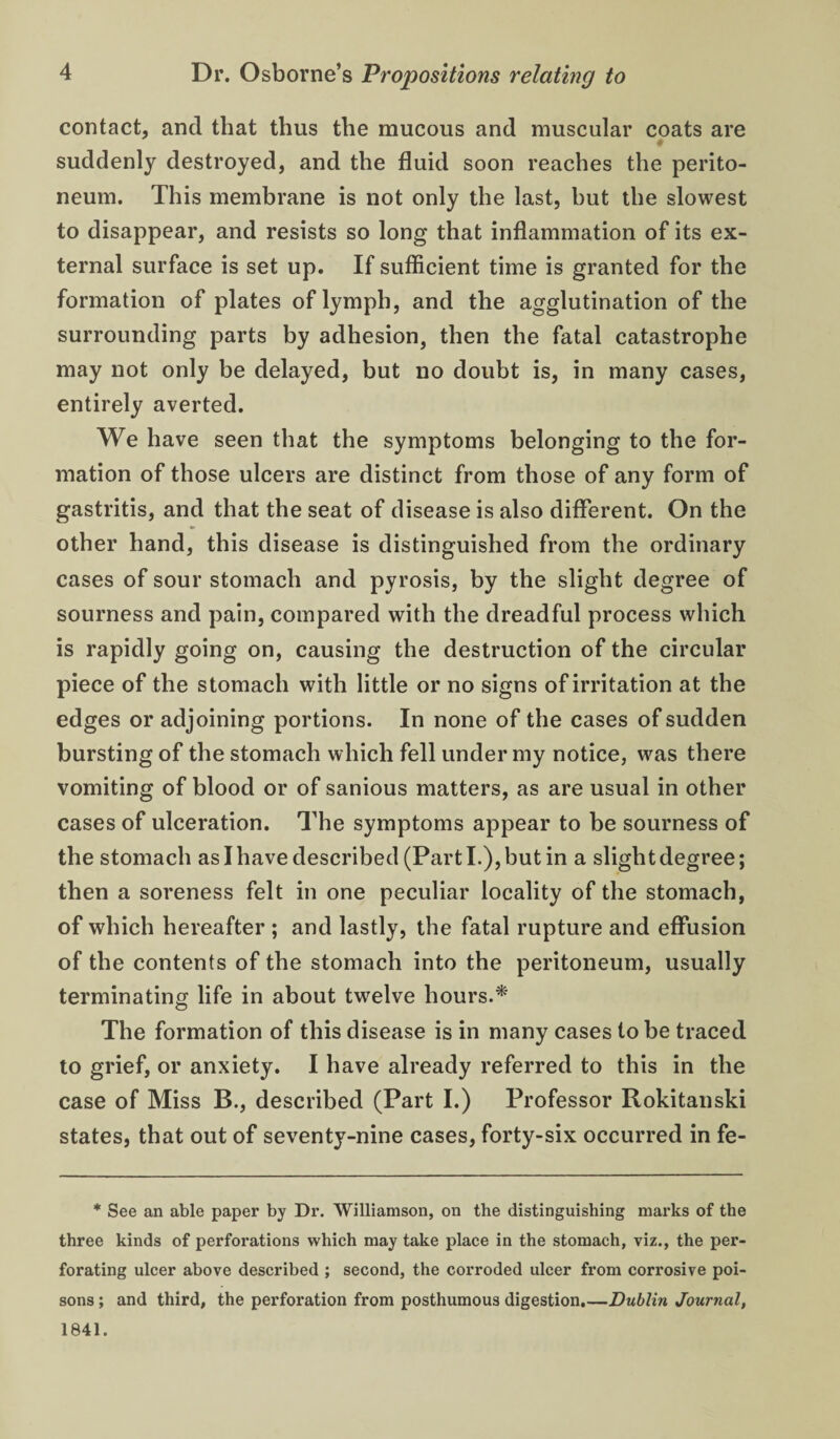 contact, and that thus the mucous and muscular coats are suddenly destroyed, and the fluid soon reaches the perito¬ neum. This membrane is not only the last, but the slowest to disappear, and resists so long that inflammation of its ex¬ ternal surface is set up. If sufficient time is granted for the formation of plates of lymph, and the agglutination of the surrounding parts by adhesion, then the fatal catastrophe may not only be delayed, but no doubt is, in many cases, entirely averted. We have seen that the symptoms belonging to the for¬ mation of those ulcers are distinct from those of any form of gastritis, and that the seat of disease is also different. On the other hand, this disease is distinguished from the ordinary cases of sour stomach and pyrosis, by the slight degree of sourness and pain, compared with the dreadful process which is rapidly going on, causing the destruction of the circular piece of the stomach with little or no signs of irritation at the edges or adjoining portions. In none of the cases of sudden bursting of the stomach which fell under my notice, was there vomiting of blood or of sanious matters, as are usual in other cases of ulceration. The symptoms appear to be sourness of the stomach as I have described (Part I.), but in a slight degree; then a soreness felt in one peculiar locality of the stomach, of which hereafter ; and lastly, the fatal rupture and effusion of the contents of the stomach into the peritoneum, usually terminating life in about twelve hours. The formation of this disease is in many cases to be traced to grief, or anxiety. I have already referred to this in the case of Miss B., described (Part I.) Professor Rokitanski states, that out of seventy-nine cases, forty-six occurred in fe- * See an able paper by Dr. Williamson, on the distinguishing marks of the three kinds of perforations which may take place in the stomach, viz., the per¬ forating ulcer above described ; second, the corroded ulcer from corrosive poi¬ sons ; and third, the perforation from posthumous digestion.—Dublin Journal, 1841.