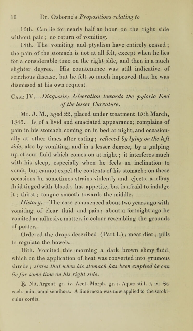 15th. Can lie for nearly half an hour on the right side without pain ; no return of vomiting. 18th. The vomiting and ptyalism have entirely ceased ; the pain of the stomach is not at all felt, except when he lies for a considerable time on the right side, and then in a much slio'hter degree. His countenance was still indicative of scirrhous disease, but he felt so much improved that he was dismissed at his own request. Case IV.—Diagnosis; Ulceration towards the pyloric End of the lesser Curvature, Mr. J. M., aged 22, placed under treatment 15th March, 1845. Is of a livid and emaciated appearance; complains of pain in his stomach coming on in bed at night, and occasion¬ ally at other times after eating; relieved by lying on the left side, also by vomiting, and in a lesser degree, by a gulping up of sour fluid which comes on at night; it interferes much with his sleep, especially when he feels an inclination to vomit, but cannot expel the contents of his stomach; on these occasions he sometimes strains violently and ejects a slimy fluid tinged with blood ; has appetite, but is afraid to indulge it; thirst; tongue smooth towards the middle. History.—The case commenced about two years ago with vomiting of clear fluid and pain; about a fortnight ago he vomited an adhesive matter, in colour resembling the grounds of porter. Ordered the drops described (Part I.) ; meat diet; pills to regulate the bowels. 18th. Vomited this morning a dark brown slimy fluid, which on the application of heat was converted into grumous shreds ; states that when his stomach has been emptied he can lie for some time on his right side. Nit. Argent, gr. iv. Acet. Morph, gr. i. Aquae still. B iv. St. coch. min. omni seinihora. A lime moxa was now applied to thescrobi- cuius cordis.