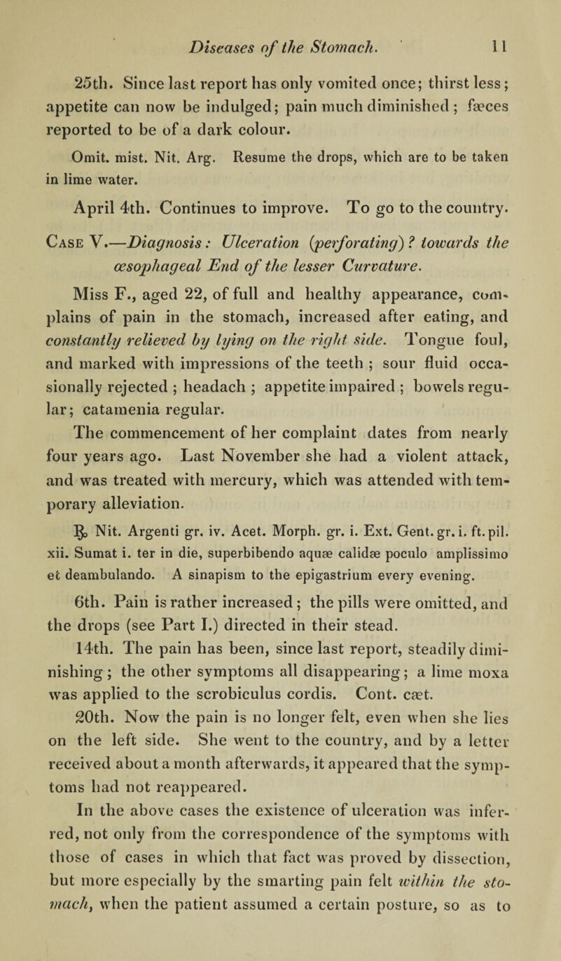 25th. Since last report has only vomited once; thirst less; appetite can now be indulged; pain much diminished ; faeces reported to be of a dark colour. Omit. mist. Nit. Arg. Resume the drops, which are to be taken in lime water, April 4th. Continues to improve. To go to the country. Case V.—Diagnosis: Ulceration {'perforating) ? towards the oesophageal End of the lesser Curvature. Miss F., aged 22, of full and healthy appearance, com¬ plains of pain in the stomach, increased after eating, and constantly relieved by lying on the right side. Tongue foul, and marked with impressions of the teeth ; sour fluid occa¬ sionally rejected ; headach ; appetite impaired ; bowels regu¬ lar; catamenia regular. The commencement of her complaint dates from nearly four years ago. Last November she had a violent attack, and was treated with mercury, which was attended with tem¬ porary alleviation. Nit. Argenti gr. iv. Acet. Morph, gr. i. Ext. Gent.gr. i. ft.pil. xii. Sumat i. ter in die, superbibendo aquae calidae poculo amplissimo et deambulando. A sinapism to the epigastrium every evening. 6th. Pain is rather increased ; the pills were omitted, and the drops (see Part I.) directed in their stead. 14th. The pain has been, since last report, steadily dimi¬ nishing ; the other symptoms all disappearing; a lime moxa was applied to the scrobiculus cordis. Cont. cfet. 20th. Now the pain is no longer felt, even when she lies on the left side. She went to the country, and by a letter received about a month afterwards, it appeared that the symp¬ toms had not rea])peared. In the above cases the existence of ulceration was infer¬ red, not only from the correspondence of the symptoms with th ose of cases in which that fact was proved by dissection, but more especially by the smarting pain felt ivithin the sto¬ machy when the patient assumed a certain posture, so as to