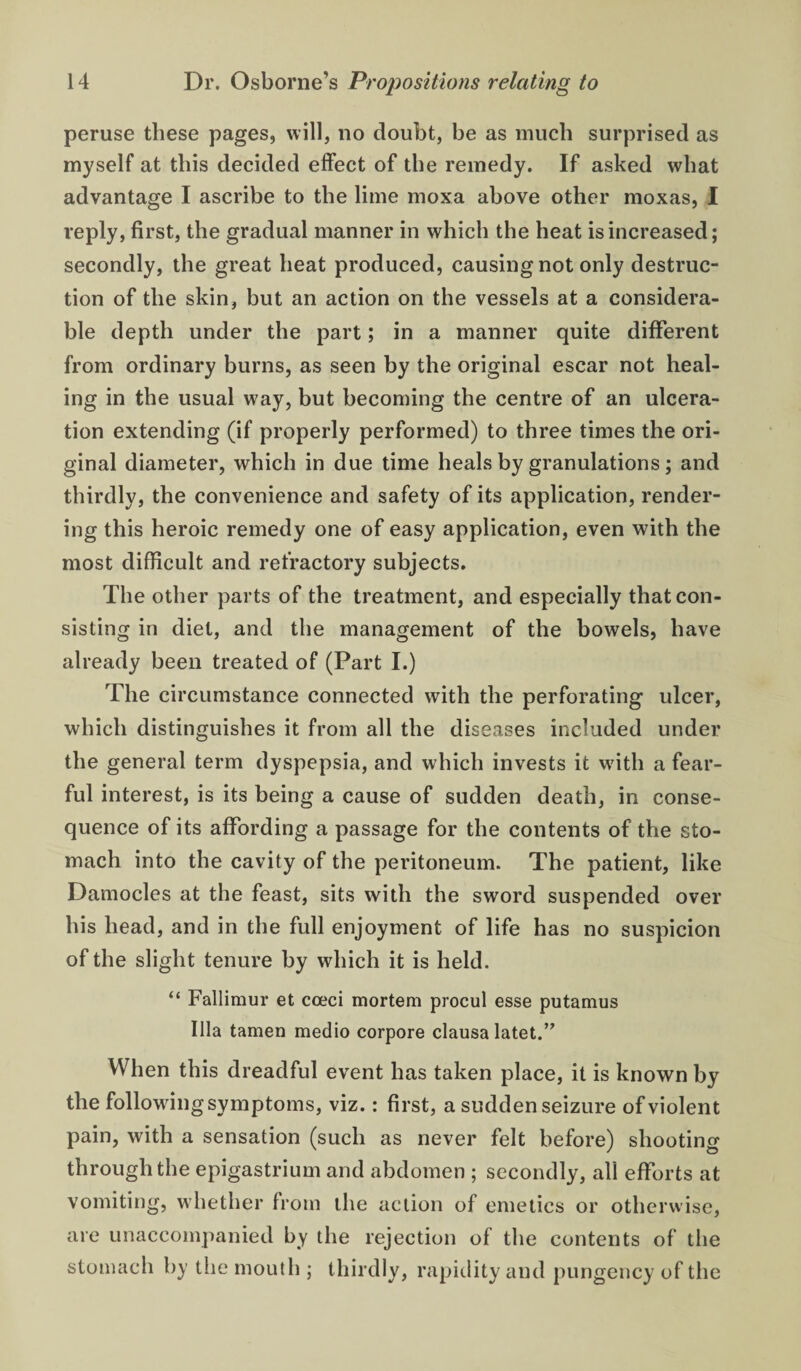 peruse these pages, will, no doubt, be as much surprised as myself at this decided effect of the remedy. If asked what advantage I ascribe to the lime moxa above other moxas, I reply, first, the gradual manner in which the heat is increased; secondly, the great heat produced, causing not only destruc¬ tion of the skin, but an action on the vessels at a considera¬ ble depth under the part; in a manner quite different from ordinary burns, as seen by the original escar not heal¬ ing in the usual way, but becoming the centre of an ulcera¬ tion extending (if properly performed) to three times the ori¬ ginal diameter, which in due time heals by granulations ; and thirdly, the convenience and safety of its application, render¬ ing this heroic remedy one of easy application, even with the most difficult and refractory subjects. The other parts of the treatment, and especially that con¬ sisting in diet, and the management of the bowels, have already been treated of (Part I.) The circumstance connected with the perforating ulcer, which distinguishes it from all the diseases included under the general term dyspepsia, and which invests it wuth a fear¬ ful interest, is its being a cause of sudden death, in conse¬ quence of its affording a passage for the contents of the sto¬ mach into the cavity of the peritoneum. The patient, like Damocles at the feast, sits with the sword suspended over his head, and in the full enjoyment of life has no suspicion of the slight tenure by which it is held. “ Fallimur et coeci mortem procul esse putamus Ilia tamen medio corpore clausa latet.’^ When this dreadful event has taken place, it is known by the following symptoms, viz.: first, a sudden seizure of violent pain, with a sensation (such as never felt before) shooting through the epigastrium and abdomen ; secondly, all efforts at vomiting, whether from the action of emetics or otherwise, are unaccompanied by the rejection of the contents of the stomach by the mouth ; thirdly, rapidity and pungency of the