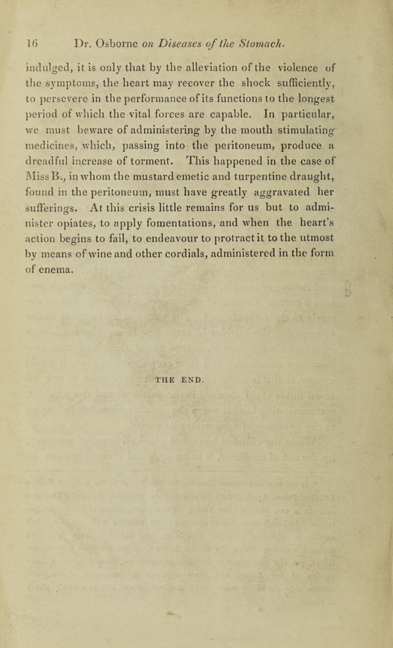 indulged, it is only that by the alleviation of the violence of tlie symptoms, the heart may recover the shock sufficiently, to })ersevere in the performance of its functions to the longest ])eriod of which the vital foi ces are capable. In particular, we must beware of administering by the mouth stimulating medicines, which, passing into the peritoneum, produce a dreadful increase of torment. This happened in the case of MissB., in whom the mustard emetic and turpentine draught, found in the peritoneum, must have greatly aggravated her sufferings. At this crisis little remains for us but to admi¬ nister opiates, to apply fomentations, and when the heart’s action begins to fail, to endeavour to protract it to the utmost by means of wine and other cordials, administered in the form of enema. THE END.