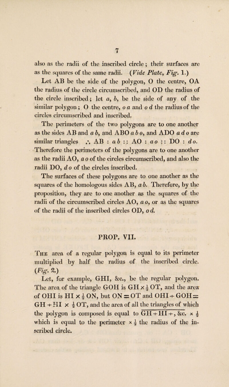 i also as the radii of the inscribed circle; their surfaces are as the squares of the same radii. ( Vide Plate, Fig. 1.) Let AB be the side of the polygon, O the centre, OA the radius of the circle circumscribed, and OD the radius of the circle inscribed; let a, b, be the side of any of the similar polygon ; O the centre, o a and o d the radius of the circles circumscribed and inscribed. The perimeters of the two polygons are to one another as the sides AB and a b, and ABO a b o, and ADO ado are similar triangles AB : a b :: AO : ao :: DO : d o. Therefore the perimeters of the polygons are to one another as the radii AO, a o of the circles circumscribed, and also the radii DO, do of the circles inscribed. The surfaces of these polygons are to one another as the squares of the homologous sides AB, a b. Therefore, by the proposition, they are to one another as the squares of the radii of the circumscribed circles AO, a o, or as the squares of the radii of the inscribed circles OD, o d. PROP. VII. The area of a regular polygon is equal to its perimeter multiplied by half the radius of the inscribed circle. (Fig. %) Let, for example, GHI, &c., be the regular polygon. The area of the triangle GOH is GH x^ OT, and the area of OHI is HI x £ ON, but ON = OT and OHI + GOH = GH +HI x i OT, and the area of all the triangles of which the polygon is composed is equal to GH + HI+, &c. x ^ which is equal to the perimeter x J the radius of the in¬ scribed circle.