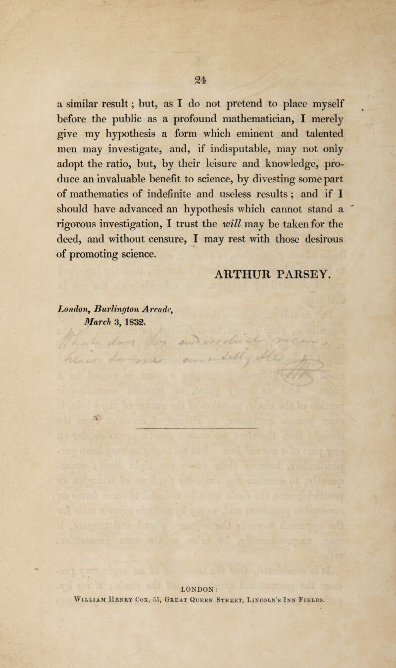 a similar result; but, as I do not pretend to place myself before the public as a profound mathematician, I merely give my hypothesis a form which eminent and talented men may investigate, and, if indisputable, may not only adopt the ratio, but, by their leisure and knowledge, pro¬ duce an invaluable benefit to science, by divesting some part of mathematics of indefinite and useless results; and if I should have advanced an hypothesis which cannot stand a rigorous investigation, I trust the will may be taken for the deed, and without censure, I may rest with those desirous of promoting science. ARTHUR PARSEY. London, Burlington Arcade, March 3, 1832. LONDON: William Henry Cox, 55, Great Queen Street, Lincoln’s Inn Fields.