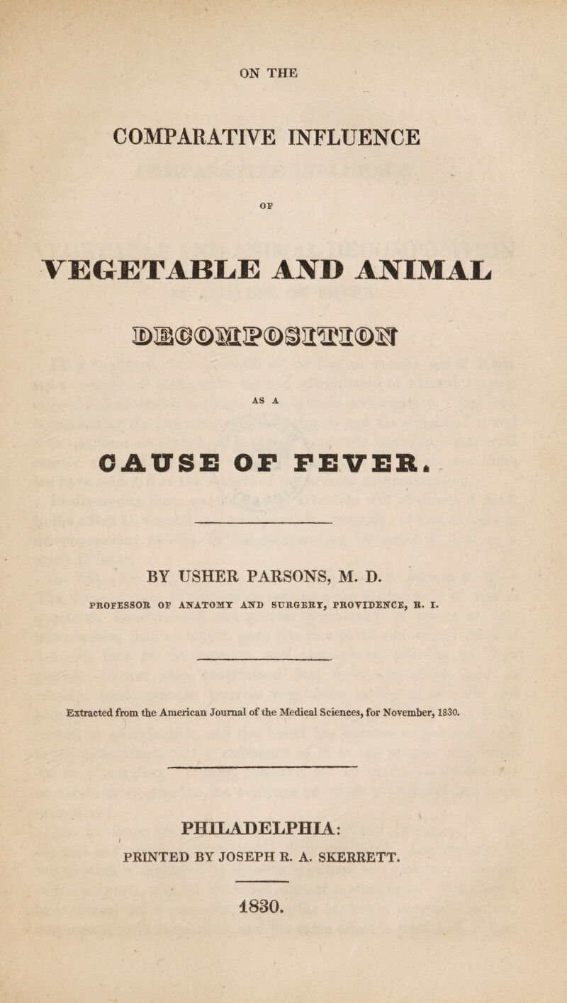 COMPARATIVE INFLUENCE op VEGETABLE AND ANIMAL, AS A CAUSE or FEVER. BY USHER PARSONS, M. D. PROFESSOR OF ANATOMY AND SURGERY, PROVIDENCE, R. I. Extracted from the American Journal of the Medical Sciences, for November, 1830. PHILADELPHIA: PRINTED BY JOSEPH R. A. SKERRETT. 1830.