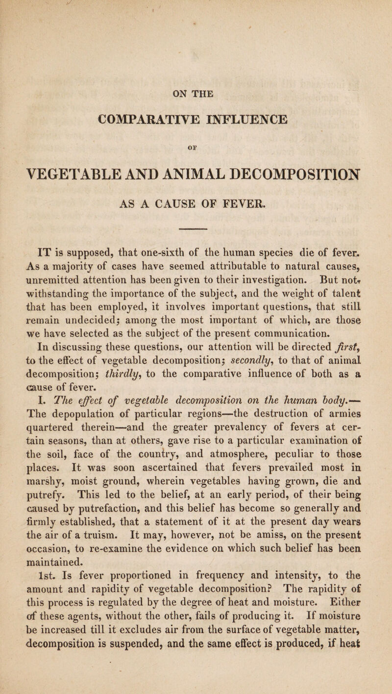 COMPARATIVE INFLUENCE or VEGETABLE AND ANIMAL DECOMPOSITION AS A CAUSE OF FEVER. IT is supposed, that one-sixth of the human species die of fever. As a majority of cases have seemed attributable to natural causes, unremitted attention has been given to their investigation. But not* withstanding the importance of the subject, and the weight of talent that has been employed, it involves important questions, that still remain undecided; among the most important of which, are those we have selected as the subject of the present communication. In discussing these questions, our attention will be directed first, to the effect of vegetable decomposition; secondly, to that of animal decomposition; thirdly, to the comparative influence of both as a cause of fever. I. The effect of vegetable decomposition on the human body.— The depopulation of particular regions—the destruction of armies quartered therein—and the greater prevalency of fevers at cer¬ tain seasons, than at others, gave rise to a particular examination of the soil, face of the country, and atmosphere, peculiar to those places. It was soon ascertained that fevers prevailed most in marshy, moist ground, wherein vegetables having grown, die and putrefy. This led to the belief, at an early period, of their being caused by putrefaction, and this belief has become so generally and firmly established, that a statement of it at the present day wears the air of a truism. It may, however, not be amiss, on the present occasion, to re-examine the evidence on which such belief has been maintained. 1st. Is fever proportioned in frequency and intensity, to the amount and rapidity of vegetable decomposition? The rapidity of this process is regulated by the degree of heat and moisture. Either of these agents, without the other, fails of producing it. If moisture be increased till it excludes air from the surface of vegetable matter, decomposition is suspended, and the same effect is produced, if heat