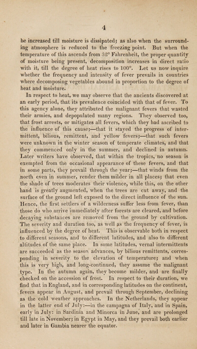he increased till moisture is dissipated; as also when the surround¬ ing atmosphere is reduced to the freezing point. But when the temperature of this ascends from 32° Fahrenheit, the proper quantity of moisture being present, decomposition increases in direct ratio with it, till the degree of heat rises to 100°. Let us now inquire whether the frequency and intensity of fever prevails in countries where decomposing vegetables abound in proportion to the degree of heat and moisture. In respect to heat, we may observe that the ancients discovered at an early period, that its prevalence coincided with that of fever. To this agency alone, they attributed the malignant fevers that wasted their armies, and depopulated many regions. They observed too, that frost arrests, or mitigates all fevers, which they had ascribed to the influence of this cause;—that it stayed the progress of inter¬ mittent, bilious, remittent, and yellow fevers;—that such fevers were unknown in the winter season of temperate climates, and that they commenced only in the summer, and declined in autumn. Later writers have observed, that within the tropics, no season is exempted from the occasional appearance of these fevers, and that in some parts, they prevail through the year;—that winds from the north even in summer, render them milder in all places; that even the shade of trees moderates their violence, while this, on the other hand is greatly augmented, when the trees are cut away, and the surface of the ground left exposed to the direct influence of the sun. Hence, the first settlers of a wilderness suffer less from fever, than those do who arrive immediately after forests are cleared, and before decaying substances are removed from the ground by cultivation. The severity and duration too, as well as the frequency of fever, is influenced by the degree of heat. This is observable both in respect to different seasons, and to different latitudes, and also to different altitudes of the same place. In some latitudes, vernal intermittents are succeeded as the season advances, by bilious remittents, corres¬ ponding in severity to the elevation of temperature; and when this is very high, and long-continued, they assume the malignant type. In the autumn again, they become milder, and are finally checked on the accession of frost. In respect to their duration, we find that in England, and in corresponding latitudes on the continent, fevers appear in August, and prevail through September, declining as the cold weather approaches. In the Netherlands, they appear in the latter end of July:—in the campagna of Italy, and in Spain, early in July: in Sardinia and Minorca in June, and are prolonged till late in November; in Egypt in May, and they prevail both earlier and later in Gambia nearer the equator.