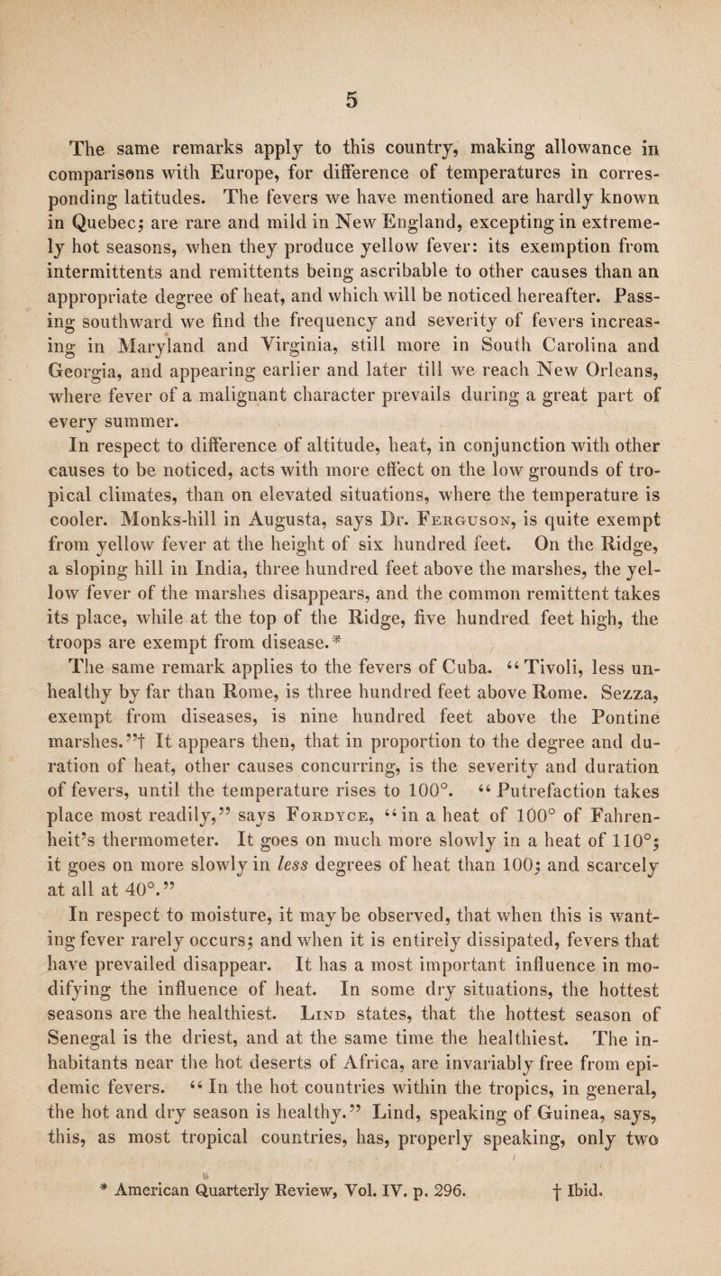 The same remarks apply to this country, making allowance in comparisons with Europe, for difference of temperatures in corres¬ ponding latitudes. The fevers we have mentioned are hardly known in Quebec; are rare and mild in New England, excepting in extreme¬ ly hot seasons, when they produce yellow fever: its exemption from intermittents and remittents being ascribable to other causes than an appropriate degree of heat, and which will be noticed hereafter. Pass¬ ing southward we find the frequency and severity of fevers increas¬ ing in Maryland and Virginia, still more in South Carolina and Georgia, and appearing earlier and later till we reach New Orleans, where fever of a malignant character prevails during a great part of every summer. In respect to difference of altitude, heat, in conjunction with other causes to be noticed, acts with more effect on the low grounds of tro¬ pical climates, than on elevated situations, where the temperature is cooler. Monks-hill in Augusta, says Dr. Ferguson, is quite exempt from yellow fever at the height of six hundred feet. On the Ridge, a sloping hill in India, three hundred feet above the marshes, the yel¬ low fever of the marshes disappears, and the common remittent takes its place, while at the top of the Ridge, five hundred feet high, the troops are exempt from disease.* The same remark applies to the fevers of Cuba. “Tivoli, less un¬ healthy by far than Rome, is three hundred feet above Rome. Sezza, exempt from diseases, is nine hundred feet above the Pontine marshes.”! It appears then, that in proportion to the degree and du¬ ration of heat, other causes concurring, is the severity and duration of fevers, until the temperature rises to 100°. 44 Putrefaction takes place most readily,” says Fordyce, 44 in a heat of 100° of Fahren¬ heit’s thermometer. It goes on much more slowly in a heat of 110°; it goes on more slowly in less degrees of heat than 100; and scarcely at all at 40°. ” In respect to moisture, it maybe observed, that when this is want¬ ing fever rarely occurs; and when it is entirely dissipated, fevers that have prevailed disappear. It has a most important influence in mo¬ difying the influence of heat. In some dry situations, the hottest seasons are the healthiest. Lind states, that the hottest season of Senegal is the driest, and at the same time the healthiest. The in¬ habitants near the hot deserts of Africa, are invariably free from epi¬ demic fevers. 44 In the hot countries within the tropics, in general, the hot and dry season is healthy.” Lind, speaking of Guinea, says, this, as most tropical countries, has, properly speaking, only two