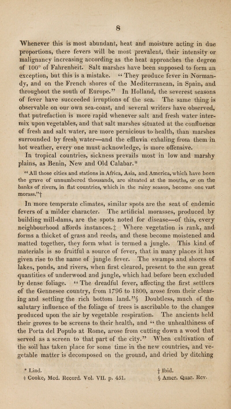 Whenever this is most abundant, heat and moisture acting in due proportions, there fevers will be most prevalent, their intensity or malignancy increasing according as the heat approaches the degree of 100° of Fahrenheit. Salt marshes have been supposed to form an exception, but this is a mistake. “ They produce fever in Norman¬ dy, and on the French shores of the Mediterranean, in Spain, and throughout the south of Europe.” In Holland, the severest seasons of fever have succeeded irruptions of the sea. The same thing is observable on our own sea-coast, and several writers have observed, that putrefaction is more rapid whenever salt and fresh water inter¬ mix upon vegetables, and that salt marshes situated at the confluence of fresh and salt water, are more pernicious to health, than marshes surrounded by fresh water—and the effluvia exhaling from them in hot weather, every one must acknowledge, is more offensive. In tropical countries, sickness prevails most in low and marshy plains, as Benin, New and Old Calabar.* t( All those cities and stations in Africa, Asia, and America, which have been the grave of unnumbered thousands, are situated at the mouths, or on the banks of rivers, in flat countries, which in the rainy season, become one vast morass.?T In more temperate climates, similar spots are the seat of endemic fevers of a milder character. The artificial morasses, produced by building mill-dams, are the spots noted for disease—of this, every neighbourhood affords instances. J Where vegetation is rank, and forms a thicket of grass and reeds, and these become moistened and matted together, they form what is termed a jungle. This kind of materials is so fruitful a source of fever, that in many places it has given rise to the name of jungle fever. The swamps and shores of lakes, ponds, and rivers, when first cleared, present to the sun great quantities of underwood and jungle, which had before been excluded by dense foliage. 66 The dreadful fever, affecting the first settlers of the Gennesee country, from 1796 to 1800, arose from their deal¬ ing and settling the rich bottom land.”§ Doubtless, much of the salutary influence of the foliage of trees is ascribable to the changes produced upon the air by vegetable respiration. The ancients held their groves to be screens to their health, and 66 the unhealthiness of the Porta del Populo at Rome, arose from cutting down a wood that served as a screen to that part of the city.” When cultivation of the soil has taken place for some time in the new countries, and ve¬ getable matter is decomposed on the ground, and dried by ditching * Lind. * Cooke, Med. Record. Yol. VII. p. 451. f Ibid. § Amer. Quar. Rev.