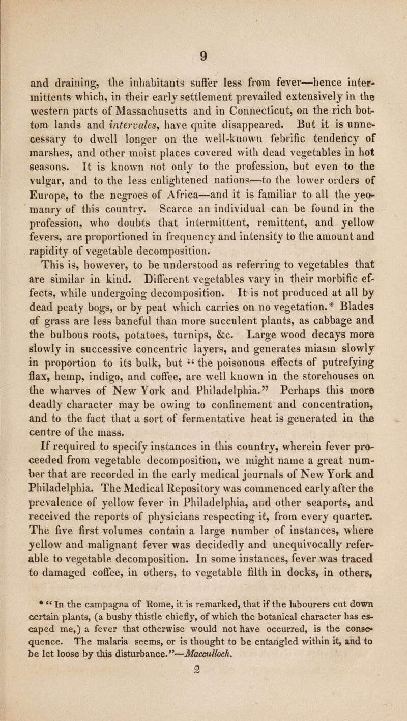 and draining, the inhabitants suffer less from fever—hence inter- mittents which, in their early settlement prevailed extensively in the western parts of Massachusetts and in Connecticut, on the rich bot¬ tom lands and intervales, have quite disappeared. But it is unne¬ cessary to dwell longer on the well-known febrific tendency of marshes, and other moist places covered with dead vegetables in hot seasons. It is known not only to the profession, but even to the vulgar, and to the less enlightened nations—to the lower orders of Europe, to the negroes of Africa—and it is familiar to all the yeo¬ manry of this country. Scarce an individual can be found in the profession, who doubts that intermittent, remittent, and yellow fevers, are proportioned in frequency and intensity to the amount and rapidity of vegetable decomposition. This is, however, to be understood as referring to vegetables that are similar in kind. Different vegetables vary in their morbific ef¬ fects, while undergoing decomposition. It is not produced at all by dead peaty bogs, or by peat which carries on no vegetation.* Blades of grass are less baneful than more succulent plants, as cabbage and the bulbous roots, potatoes, turnips, &c. Large wood decays more slowly in successive concentric layers, and generates miasm slowly in proportion to its bulk, but “the poisonous effects of putrefying flax, hemp, indigo, and coffee, are well known in the storehouses on the wharves of New York and Philadelphia.” Perhaps this more deadly character maybe owing to confinement and concentration, and to the fact that a sort of fermentative heat is generated in the centre of the mass. If required to specify instances in this country, wherein fever pro¬ ceeded from vegetable decomposition, we might name a great num¬ ber that are recorded in the early medical journals of New York and Philadelphia. The Medical Repository was commenced early after the prevalence of yellow fever in Philadelphia, and other seaports, and received the reports of physicians respecting it, from every quarter- The five first volumes contain a large number of instances, where yellow and malignant fever was decidedly and unequivocally refer¬ able to vegetable decomposition. In some instances, fever was traced to damaged coffee, in others, to vegetable filth in docks, in others, * (tIn the campagna of Rome, it is remarked, that if the labourers cut down certain plants, (a bushy thistle chiefly, of which the botanical character has es¬ caped me,) a fever that otherwise would not have occurred, is the conse¬ quence. The malaria seems, or is thought to be entangled within it, and to be let loose by this disturbance.”—Macculloch, 2