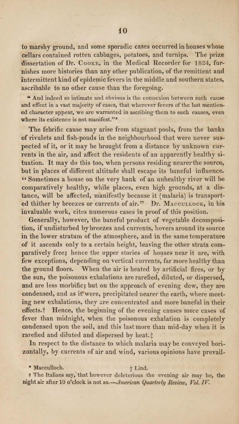 to marshy ground, and some sporadic cases occurred in houses whose cellars contained rotten cabbages, potatoes, and turnips. The prize dissertation of Dr. Cooke, in the Medical Recorder for 1824, fur¬ nishes more histories than any other publication, of the remittent and intermittent kind of epidemic fevers in the middle and southern states, ascribable to no other cause than the foregoing. “ And indeed so intimate and obvious is the connexion between such cause and effect in a vast majority of cases, that wherever fevers of the last mention¬ ed character appear, we are warranted in ascribing- them to such causes, even where its existence is not manifest.”* The febrific cause may arise from stagnant pools, from the banks of rivulets and fish-ponds in the neighbourhood that were never sus¬ pected of it, or it may be brought from a distance by unknown cur¬ rents in the air, and affect the residents of an apparently healthy si¬ tuation. It may do this too, when persons residing nearer the source, but in places of different altitude shall escape its baneful influence. “ Sometimes a house on the very bank of an unhealthy river will be comparatively healthy, while places, even high grounds, at a dis¬ tance, will be affected, manifestly because it (malaria) is transport¬ ed thither by breezes or currents of air.” Dr. Maccullock, in his invaluable work, cites numerous cases in proof of this position. Generally, however, the baneful product of vegetable decomposi¬ tion, if undisturbed by breezes and currents, hovers around its source in the lower stratum of the atmosphere, and in the same temperature of it ascends only to a certain height, leaving the other strata com¬ paratively free; hence the upper stories of houses near it are, with few exceptions, depending on vertical currents, far more healthy than the ground floors. When the air is heated by artificial fires, or by the sun, the poisonous exhalations are rarefied, diluted, or dispersed, and are less morbific; but on the approach of evening dew, they are condensed, and as it'were, precipitated nearer the earth, where meet¬ ing new exhalations, they are concentrated and more baneful in their effects.! Hence, the beginning of the evening causes more cases of fever than midnight, when the poisonous exhalation is completely condensed upon the soil, and this last more than mid-day when it is rarefied and diluted and dispersed by heat.J In respect to the distance to which malaria maybe conveyed hori¬ zontally, by currents of air and wind, various opinions have prevail- * Macculloch. -{- Lind. t The Italians say, that however deleterious the evening air may be, the night air after 10 o’clock is not so.—American Quarterly Review, Vol, IV.