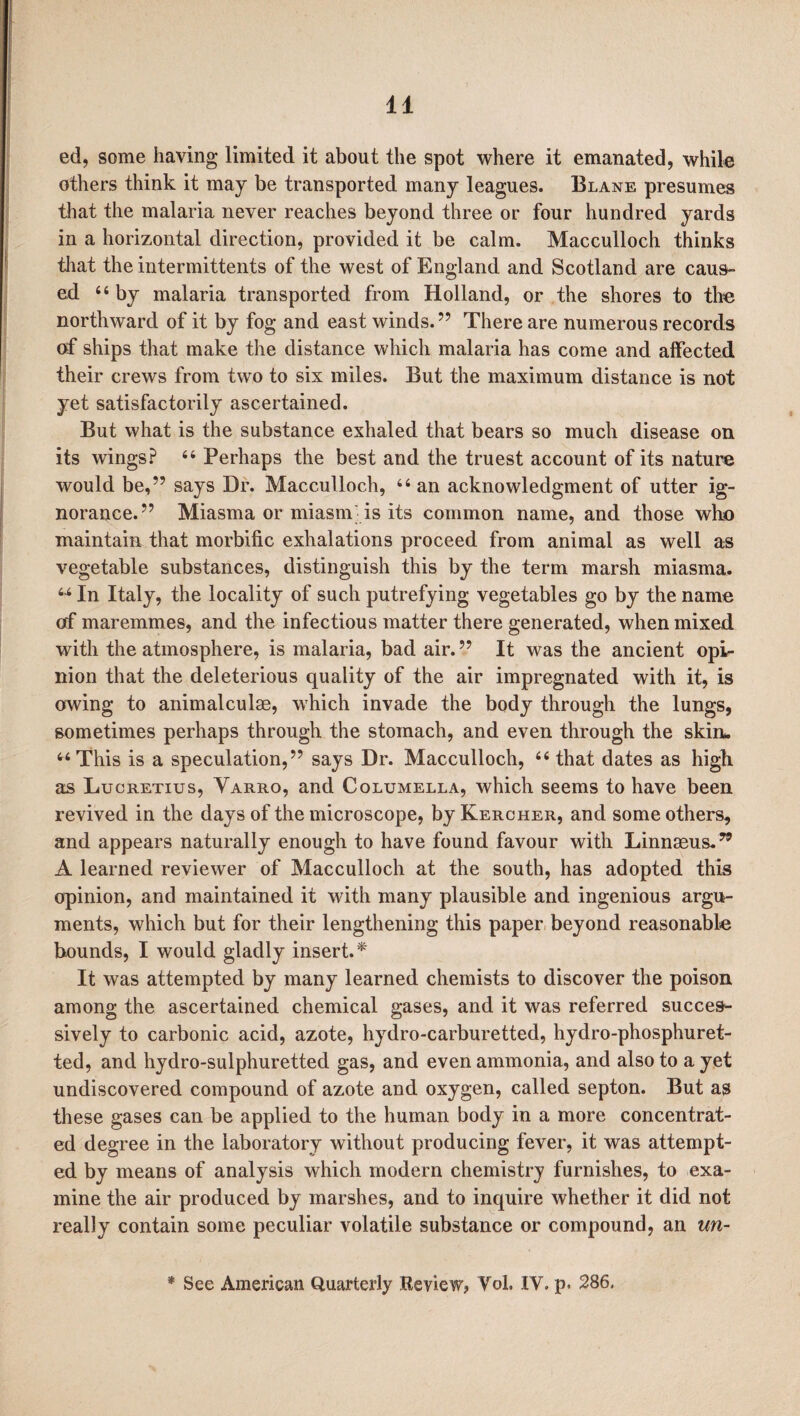 ed, some having limited it about the spot where it emanated, while others think it may be transported many leagues. Blane presumes that the malaria never reaches beyond three or four hundred yards in a horizontal direction, provided it be calm. Macculloch thinks that the intermittents of the west of England and Scotland are caus¬ ed “ by malaria transported from Holland, or the shores to the northward of it by fog and east winds.” There are numerous records of ships that make the distance which malaria has come and affected their crews from two to six miles. But the maximum distance is not yet satisfactorily ascertained. But what is the substance exhaled that bears so much disease on its wings? 66 Perhaps the best and the truest account of its nature would be,” says Dr. Macculloch, “ an acknowledgment of utter ig¬ norance.” Miasma or miasm is its common name, and those who maintain that morbific exhalations proceed from animal as well as vegetable substances, distinguish this by the term marsh miasma. u In Italy, the locality of such putrefying vegetables go by the name of maremmes, and the infectious matter there generated, when mixed with the atmosphere, is malaria, bad air.” It was the ancient opi¬ nion that the deleterious quality of the air impregnated with it, is owing to animalculse, which invade the body through the lungs, sometimes perhaps through the stomach, and even through the skin. “This is a speculation,” says Dr. Macculloch, “ that dates as high as Lucretius, Yarro, and Columella, which seems to have been revived in the days of the microscope, by Kercher, and some others, and appears naturally enough to have found favour with Linnaeus.” A learned reviewer of Macculloch at the south, has adopted this opinion, and maintained it with many plausible and ingenious argu¬ ments, which but for their lengthening this paper beyond reasonable bounds, I would gladly insert.* It was attempted by many learned chemists to discover the poison among the ascertained chemical gases, and it was referred succes¬ sively to carbonic acid, azote, hydro-carburetted, hydro-phosphuret- ted, and hydro-sulphuretted gas, and even ammonia, and also to a yet undiscovered compound of azote and oxygen, called septon. But as these gases can be applied to the human body in a more concentrat¬ ed degree in the laboratory without producing fever, it was attempt¬ ed by means of analysis which modern chemistry furnishes, to exa¬ mine the air produced by marshes, and to inquire whether it did not really contain some peculiar volatile substance or compound, an un-