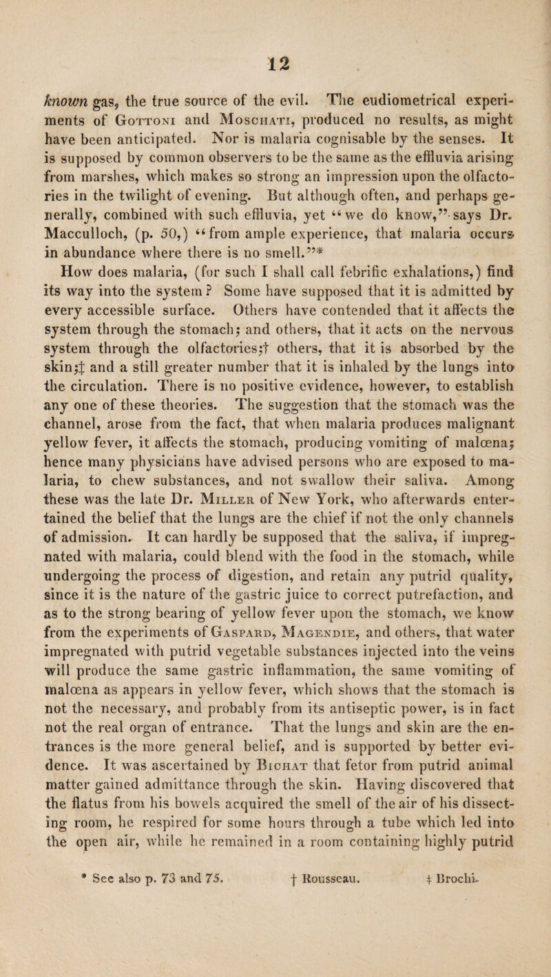 known gas, the true source of the evil. The eudiometrical experi¬ ments of Gottoni and Moschati, produced no results, as might have been anticipated. Nor is malaria cognisable by the senses. It is supposed by common observers to be the same as the effluvia arising from marshes, which makes so strong an impression upon the olfacto¬ ries in the twilight of evening. But although often, and perhaps ge¬ nerally, combined with such effluvia, yet “we do know,”-says Dr. Macculloch, (p. 50,) “ from ample experience, that malaria occurs in abundance where there is no smell. How does malaria, (for such I shall call febrific exhalations,) find its way into the system P Some have supposed that it is admitted by every accessible surface. Others have contended that it affects the system through the stomach; and others, that it acts on the nervous system through the olfactories;! others, that it is absorbed by the skin;! and a still greater number that it is inhaled by the lungs into the circulation. There is no positive evidence, however, to establish any one of these theories. The suggestion that the stomach was the channel, arose from the fact, that when malaria produces malignant yellow fever, it affects the stomach, producing vomiting of maloena; hence many physicians have advised persons who are exposed to ma¬ laria, to chew substances, and not swallow their saliva. Among these was the late Dr. Miller of New York, who afterwards enter¬ tained the belief that the lungs are the chief if not the only channels of admission. It can hardly be supposed that the saliva, if impreg¬ nated with malaria, could blend with the food in the stomach, while undergoing the process of digestion, and retain any putrid quality, since it is the nature of the gastric juice to correct putrefaction, and as to the strong bearing of yellow fever upon the stomach, we know from the experiments of Gaspard, Magendie, and others, that water impregnated with putrid vegetable substances injected into the veins will produce the same gastric inflammation, the same vomiting of malcena as appears in yellow fever, which shows that the stomach is not the necessary, and probably from its antiseptic power, is in fact not the real organ of entrance. That the lungs and skin are the en¬ trances is the more general belief, and is supported by better evi¬ dence. It was ascertained by Biohat that fetor from putrid animal matter gained admittance through the skin. Having discovered that the flatus from his bowels acquired the smell of the air of his dissect¬ ing room, he respired for some hours through a tube which led into the open air, while he remained in a room containing highly putrid * See also p. 73 and 75. f Rousseau. $ Uroclii.