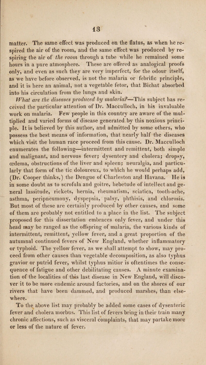 18 * matter. The same effect was produced on the flatus, as when he re¬ spired the air of the room, and the same effect was produced by re¬ spiring the air of the room through a tube while he remained some hours in a pure atmosphere. These are offered as analogical proofs only, and even as such they are very imperfect, for the odour itself, as we have before observed, is not the malaria or febrific principle, and it is here an animal, not a vegetable fetor, that Bichat absorbed into his circulation from the lungs and skin. What are the diseases produced by malaria?—This subject has re¬ ceived the particular attention of Dr. Macculloch, in his invaluable work on malaria. Few people in this country are aware of the mul¬ tiplied and varied forms of disease generated by this noxious princi¬ ple. It is believed by this author, and admitted by some others, who possess the best means of information, that nearly half the diseases which visit the human race proceed from this cause. Dr. Macculloch enumerates the following—intermittent and remittent, both simple and malignant, and nervous fever; dysentery and cholera; dropsy, oedema, obstructions of the liver and spleen; neuralgia, and particu¬ larly that form of the tic doloureux, to which he would perhaps add, (Dr. Cooper thinks,) the Dengue of Charleston and Havana. He is in some doubt as to scrofula and goitre, hebetude of intellect and ge¬ neral lassitude, rickets, hernia, rheumatism, sciatica, tooth-ache, asthma, peripneumony, dyspepsia, palsy, phthisis, and chlorosis. But most of these are certainly produced by other causes, and some of them are probably not entitled to a place in the list. The subject proposed for this dissertation embraces only fever, and under this head may be ranged as the offspring of malaria, the various kinds of intermittent, remittent, yellow fever, and a great proportion of the autumnal continued fevers of New England, whether inflammatory or typhoid. The yellow fever, as we shall attempt to show, may pro¬ ceed from other causes than vegetable decomposition, as also typhus gravior or putrid fever, whilst typhus mitior is oftentimes the conse¬ quence of fatigue and other debilitating causes. A minute examina¬ tion of the localities of this last disease in New England, will disco¬ ver it to be more endemic around factories, and on the shores of our rivers that have been dammed, and produced marshes, than else¬ where. To the above list may probably be added some cases of dysenteric fever and cholera morbus. This list of fevers bring in their train many chronic affections, such as visceral complaints, that may partake more or less of the nature of fever.
