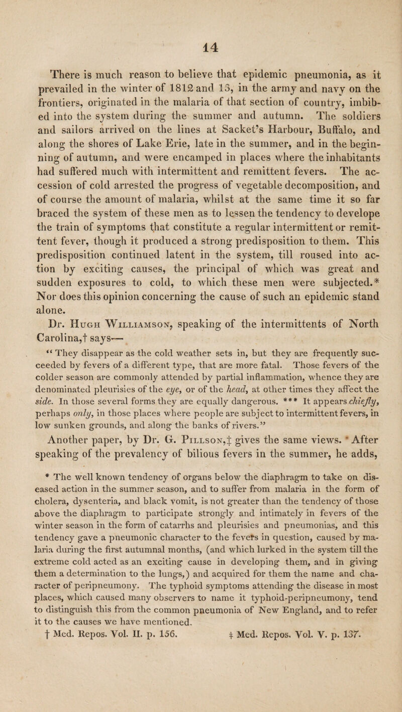 There is much reason to believe that epidemic pneumonia, as it prevailed in the winter of 1812 and 13, in the army and navy on the frontiers, originated in the malaria of that section of country, imbib¬ ed into the system during the summer and autumn. The soldiers and sailors arrived on the lines at Sachet’s Harbour, Buffalo, and along the shores of Lake Erie, late in the summer, and in the begin¬ ning of autumn, and were encamped in places where the inhabitants had suffered much with intermittent and remittent fevers. The ac¬ cession of cold arrested the progress of vegetable decomposition, and of course the amount of malaria, whilst at the same time it so far braced the system of these men as to lessen the tendency to develope the train of symptoms that constitute a regular intermittent or remit¬ tent fever, though it produced a strong predisposition to them. This predisposition continued latent in the system, till roused into ac¬ tion by exciting causes, the principal of which was great and sudden exposures to cold, to which these men were subjected.* Nor does this opinion concerning the cause of such an epidemic stand alone. Dr. Hugh Williamson, speaking of the intennittents of North Carolina,! says-— “ They disappear as the cold weather sets in, but they are frequently suc¬ ceeded by fevers of a different type, that are more fatal. Those fevers of the colder season are commonly attended by partial inflammation, whence they are denominated pleurisies of the eye, or of the heady at other times they affect the side. In those several forms they are equally dangerous. *** It appears chiefly, perhaps only, in those places where people are subject to intermittent fevers, in low sunken grounds, and along the banks of rivers.” Another paper, by Dr. G. Pillson,! gives the same views. After speaking of the prevalency of bilious fevers in the summer, he adds, * The well known tendency of organs below the diaphragm to take on dis¬ eased action in the summer season, and to suffer from malaria in the form of cholera, dysenteria, and black vomit, is not greater than the tendency of those above the diaphragm to participate strongly and intimately in fevers of the winter season in the form of catarrhs and pleurisies and pneumonias, and this tendency gave a pneumonic character to the fevers in question, caused by ma¬ laria during the first autumnal months, (and which lurked in the system till the extreme cold acted as an exciting cause in developing them, and in giving them a determination to the lungs,) and acquired for them the name and cha¬ racter of peripneumony. The typhoid symptoms attending the disease in most places, which caused many observers to name it typhoid-peripneumony, tend to distinguish this from the common pneumonia of New England, and to refer it to the causes we have mentioned, f Med. Repos. Vol. II. p. 156. f Med. ltepos. Vol. V. p. 137.