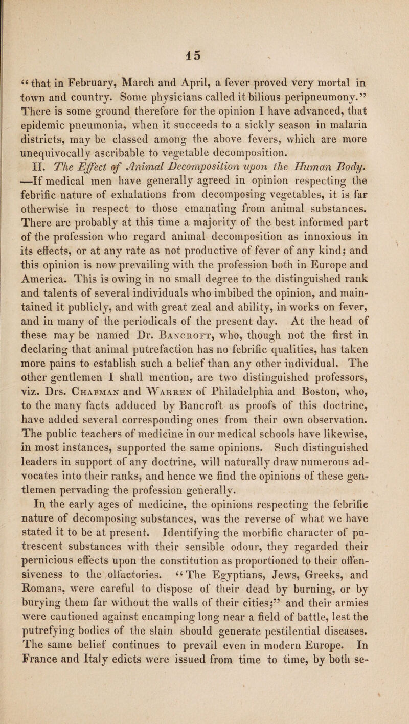 66 that in February, March and April, a fever proved very mortal in town and country. Some physicians called it bilious peripneumony.” There is some ground therefore for the opinion I have advanced, that epidemic pneumonia, when it succeeds to a sickly season in malaria districts, may be classed among the above fevers, which are more unequivocally ascribable to vegetable decomposition. II. The Effect of Jlnimal Decomposition upon the Human Body. —If medical men have generally agreed in opinion respecting the febrific nature of exhalations from decomposing vegetables, it is far otherwise in respect to those emanating from animal substances. There are probably at this time a majority of the best informed part of the profession who regard animal decomposition as innoxious in its effects, or at any rate as not productive of fever of any kindj and this opinion is now prevailing with the profession both in Europe and America. This is owing in no small degree to the distinguished rank and talents of several individuals who imbibed the opinion, and main¬ tained it publicly, and with great zeal and ability, in works on fever, and in many of the periodicals of the present day. At the head of these may be named Dr. Bancroft, who, though not the first in declaring that animal putrefaction has no febrific qualities, has taken more pains to establish such a belief than any other individual. The other gentlemen I shall mention, are two distinguished professors, viz. Drs. Chapman and Warren of Philadelphia and Boston, who, to the many facts adduced by Bancroft as proofs of this doctrine, have added several corresponding ones from their own observation. The public teachers of medicine in our medical schools have likewise, in most instances, supported the same opinions. Such distinguished leaders in support of any doctrine, will naturally draw numerous ad¬ vocates into their ranks, and hence wre find the opinions of these gen¬ tlemen pervading the profession generally. In the early ages of medicine, the opinions respecting the febrific nature of decomposing substances, was the reverse of what we have stated it to be at present. Identifjfing the morbific character of pu¬ trescent substances with their sensible odour, they regarded their pernicious effects upon the constitution as proportioned to their offen¬ siveness to the olfactories. “The Egyptians, Jews, Greeks, and Romans, were careful to dispose of their dead by burning, or by burying them far without the walls of their cities5 and their armies were cautioned against encamping long near a field of battle, lest the putrefying bodies of the slain should generate pestilential diseases. The same belief continues to prevail even in modern Europe. In France and Italy edicts wrere issued from time to time, by both se-