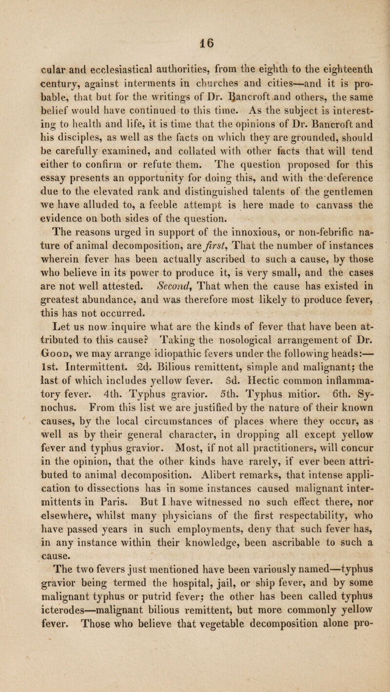 eular and ecclesiastical authorities, from the eighth to the eighteenth century, against interments in churches and cities—and it is pro¬ bable, that but for the writings of Dr. Bancroft and others, the same belief would have continued to this time. As the subject is interest¬ ing to health and life, it is time that the opinions of Dr. Bancroft and his disciples, as well as the facts on which they are grounded, should be carefully examined, and collated with other facts that will tend either to confirm or refute them. The question proposed for this essay presents an opportunity for doing this, and with the deference due to the elevated rank and distinguished talents of the gentlemen we have alluded to, a feeble attempt is here made to canvass the evidence on both sides of the question. The reasons urged in support of the innoxious, or non-febrific na¬ ture of animal decomposition, are first, That the number of instances wherein fever has been actually ascribed to such a cause, by those who believe in its power to produce it, is very small, and the cases are not well attested. Second, That when the cause has existed in greatest abundance, and was therefore most likely to produce fever, this has not occurred. Let us now inquire what are the kinds of fever that have been at¬ tributed to this cause? Taking the nosological arrangement of Dr. Good, we may arrange idiopathic fevers under the following heads:— 1st. Intermittent. 2d. Bilious remittent, simple and malignant; the last of which includes yellow fever. 3d. Hectic common inflamma¬ tory fever. 4th. Typhus gravior. 5th. Typhus mitior. 6th. Sy- nochus. From this list we are justified by the nature of their known causes, by the local circumstances of places where they occur, as well as by their general character, in dropping all except yellow fever and typhus gravior. Most, if not all practitioners, will concur in the opinion, that the other kinds have rarely, if ever been attri¬ buted to animal decomposition. Alibert remarks, that intense appli¬ cation to dissections has in some instances caused malignant inter- mittents in Paris. But I have witnessed no such effect there, nor elsewhere, whilst many physicians of the first respectability, who have passed years in such employments, deny that such fever has, in any instance within their knowledge, been ascribable to such a cause. The two fevers just mentioned have been variously named—typhus gravior being termed the hospital, jail, or ship fever, and by some malignant typhus or putrid fever; the other has been called typhus icterodes—malignant bilious remittent, but more commonly yellow fever. Those who believe that vegetable decomposition alone pro-