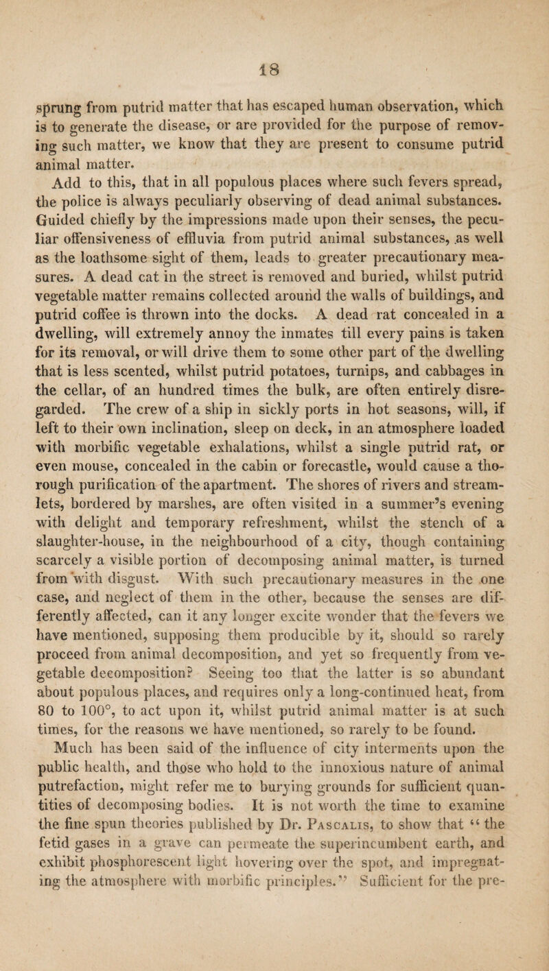 sprung from putrid matter that has escaped human observation, which is to generate the disease, or are provided for the purpose of remov¬ ing such matter, we know that they are present to consume putrid animal matter. Add to this, that in all populous places where such fevers spread, the police is always peculiarly observing of dead animal substances. Guided chiefly by the impressions made upon their senses, the pecu¬ liar offensiveness of effluvia from putrid animal substances, .as well as the loathsome sight of them, leads to greater precautionary mea¬ sures. A dead cat in the street is removed and buried, whilst putrid vegetable matter remains collected around the walls of buildings, and putrid coffee is thrown into the docks. A dead rat concealed in a dwelling, will extremely annoy the inmates till every pains is taken for its removal, or will drive them to some other part of the dwelling that is less scented, whilst putrid potatoes, turnips, and cabbages in the cellar, of an hundred times the bulk, are often entirely disre¬ garded. The crew of a ship in sickly ports in hot seasons, will, if left to their own inclination, sleep on deck, in an atmosphere loaded with morbific vegetable exhalations, whilst a single putrid rat, or even mouse, concealed in the cabin or forecastle, would cause a tho¬ rough purification of the apartment. The shores of rivers and stream¬ lets, bordered by marshes, are often visited in a summer’s evening with delight and temporary refreshment, whilst the stench of a slaughter-house, in the neighbourhood of a city, though containing scarcely a visible portion of decomposing animal matter, is turned from with disgust. With such precautionary measures in the one case, and neglect of them in the other, because the senses are dif¬ ferently affected, can it any longer excite wonder that the fevers we have mentioned, supposing them producible by it, should so rarely proceed from animal decomposition, and yet so frequently from ve¬ getable decomposition? Seeing too that the latter is so abundant about populous places, and requires only a long-continued heat, from 80 to 100°, to act upon it, whilst putrid animal matter is at such times, for the reasons we have mentioned, so rarely to be found. Much has been said of the influence of city interments upon the public health, and those who hold to the innoxious nature of animal putrefaction, might refer me to burying grounds for sufficient quan¬ tities of decomposing bodies. It is not worth the time to examine the fine spun theories published by Dr. Fascalis, to show that u the fetid gases in a grave can permeate the superincumbent earth, and exhibit phosphorescent light hovering over the spot, and impregnat¬ ing the atmosphere with morbific principles.^ Sufficient for the pre-