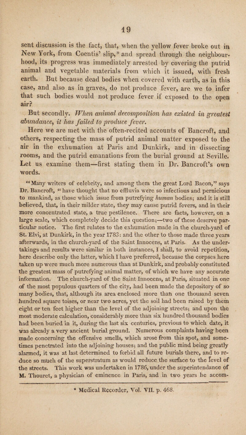 sent discussion is the fact, that, when the yellow fever broke out in New York, from Coentis’ slip,and spread through the neighbour¬ hood, its progress was immediately arrested by covering the putrid animal and vegetable materials from which it issued, with fresh earth. But because dead bodies when covered with earth, as in this case, and also as in graves, do not produce fever, are we to infer that such bodies would not produce fever if exposed to the open air? But secondly. When animal decomposition has existed in greatest abundance, it has failed to produce fever. Here we are met with the often-recited accounts of Bancroft, and others, respecting the mass of putrid animal matter exposed to the air in the exhumation at Paris and Dunkirk, and in dissecting rooms, and the putrid emanations from the burial ground at Seville. Let us examine them-—first stating them in Dr. Bancroft’s own words. “Many writers of celebrity, and among them the great Lord Bacon/5 says Dr. Bancroft, “ have thought that no effluvia were so infectious and pernicious to mankind, as those which issue from putrefying human bodies; and it is still believed, that, in their milder state, they may cause putrid fevers, and in their more concentrated state, a true pestilence. There are facts, however, on a large scale, which completely decide this question;—two of these deserve par¬ ticular notice. The first relates to the exhumation made in the church-yard of St. Elvi, at Dunkirk, in the year 1783: and the other to those made three years afterwards, in the church-yard of the Saint Innocens, at Paris. As the under¬ takings and results were similar in both instances, I shall, to avoid repetition, here describe only the latter, which I have preferred, because the corpses here taken up were much more numerous than at Dunkirk, and probably constituted the greatest mass of putrefying animal matter, of which we have any accurate information. The church-yard of the Saint Innocens, at Paris, situated in one of the most populous quarters of the city, had been made the depository of so many bodies, that, although its area enclosed more than one thousand seven hundred square toises, or near two acres, yet the soil had been raised by them eight or ten feet higher than the level of the adjoining streets; and upon the most moderate calculation, considerably more than six hundred thousand bodies had been buried in it, during the last six centuries, previous to which date, it was already a very ancient burial ground. Numerous complaints having been made concerning the offensive smells, which arose from this spot, and some¬ times penetrated into the adjoining houses; and the public mind being greatly alarmed, it was at last determined to forbid all future burials there, and to re¬ duce so much of the superstratum as would reduce the surface to the level of the streets. This work was undertaken in 1786, under the superintendance of M. Thouret, a physician of eminence in Paris, and in two years he accom- * Medical Recorder, Yol. VII. p, 468.
