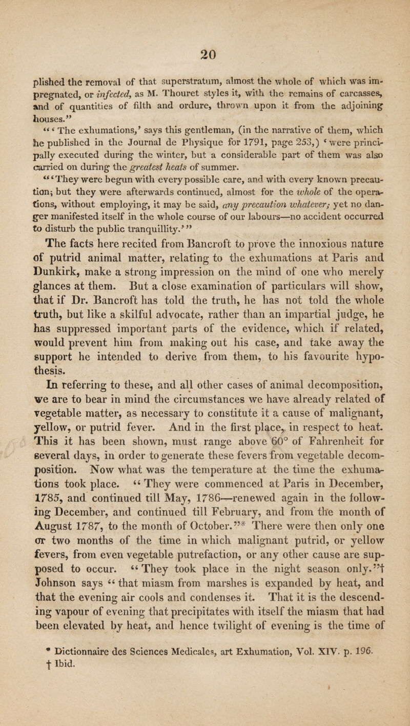 plished the removal of that superstratum, almost the whole of which was im¬ pregnated, or infected, as M. Thouret styles it, with the remains of carcasses, and of quantities of filth and ordure, thrown upon it from the adjoining houses.” “ ‘ The exhumations,’ says this gentleman, (in the narrative of them, which he published in the Journal de Physique for 1791, page 253,) 4 w ere princi¬ pally executed during the winter, but a considerable part of them was also carried on during the greatest heats of summer. “4 They were begun with every possible care, and with every known precau¬ tion i but they were afterwards continued, almost for the whole of the opera¬ tions, without employing, it may be said, any precaution whatever; yet no dan¬ ger manifested itself in the whole course of our labours—no accident occurred to disturb the public tranquillity.’ ” The facts here recited from Bancroft to prove the innoxious nature of putrid animal matter, relating to the exhumations at Paris and Dunkirk, make a strong impression on the mind of one who merely glances at them. But a close examination of particulars will show, that if Dr. Bancroft has told the truth, he has not told the whole truth, but like a skilful advocate, rather than an impartial judge, he has suppressed important parts of the evidence, which if related, would prevent him from making out his case, and take away the support he intended to derive from them, to his favourite hypo¬ thesis. In referring to these, and all other cases of animal decomposition, we are to bear in mind the circumstances we have already related of vegetable matter, as necessary to constitute it a cause of malignant, yellow, or putrid fever. And in the first place, in respect to heat. This it has been shown, must range above 60° of Fahrenheit for several days, in order to generate these fevers from vegetable decom¬ position. Now what was the temperature at the time the exhuma¬ tions took place. 4 6 They were commenced at Paris in December, 1785, and continued till May, 1786—renewed again in the follow¬ ing December, and continued till February, and from the month of August 1787, to the month of October.”* There were then only one err two months of the time in which malignant putrid, or yellow fevers, from even vegetable putrefaction, or any other cause are sup¬ posed to occur. “They took place in the night season only.”! Johnson says 44 that miasm from marshes is expanded by heat, and that the evening air cools and condenses it. That it is the descend¬ ing vapour of evening that precipitates with itself the miasm that had been elevated by heat, and hence twilight of evening is the time of * Dictionnaire des Sciences Medicales, art Exhumation, Vol. XIV. p. 196. f Ibid.