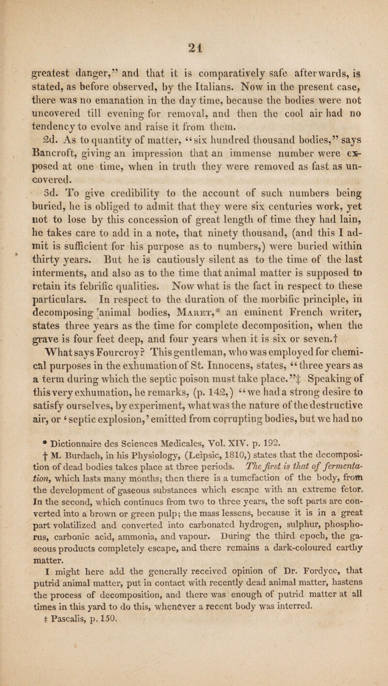 greatest danger,” and that it is comparatively safe afterwards, is stated, as before observed, by the Italians. Now in the present case, there was no emanation in the day time, because the bodies were not uncovered till evening for removal, and then the cool air had no tendency to evolve and raise it from them. 2d. As to quantity of matter, “six. hundred thousand bodies,” says Bancroft, giving an impression that an immense number were ex¬ posed at one time, when in truth they were removed as fast as un¬ covered. Sd. To give credibility to the account of such numbers being buried, he is obliged to admit that they were six centuries work, yet not to lose by this concession of great length of time they had lain, he takes care to add in a note, that ninety thousand, (and this I ad¬ mit is sufficient for his purpose as to numbers,) were buried within thirty years. But he is cautiously silent as to the time of the last interments, and also as to the time that animal matter is supposed to retain its febrific qualities. Now what is the fact in respect to these particulars. In respect to the duration of the morbific principle, in decomposing 'animal bodies, Maret,* an eminent French writer, states three years as the time for complete decomposition, when the grave is four feet deep, and four years when it is six or seven.t What says Fourcroy P This gentleman, who was employed for chemi¬ cal purposes in the exhumation of St. Innocens, states, “three years as a term during which the septic poison must take place. ”;j: Speaking of this very exhumation, he remarks, (p. 142,) “we had a strong desire to satisfy ourselves, by experiment, what was the nature of the destructive air, or 4 septic explosion,’ emitted from corrupting bodies, but we had no * Dictionnaire des Sciences Medicales, Yol. XIV. p. 192. f M. Burdach, in his Physiology, (Leipsic, 1810,) states that the decomposi¬ tion of dead bodies takes place at three periods. The first is that of fermenta¬ tion, which lasts many months; then there is a tumefaction of the body, from the development of gaseous substances which escape with an extreme fetor. In the second, which continues from two to three years, the soft parts are con¬ verted into a brown or green pulp; the mass lessens, because it is in a great part volatilized and converted into carbonated hydrogen, sulphur, phospho¬ rus, carbonic acid, ammonia, and vapour. During the third epoch, the ga¬ seous products completely escape, and there remains a dark-coloured earthy matter. I might here add the generally received opinion of Dr. Fordyce, that putrid animal matter, put in contact with recently dead animal matter, hastens the process of decomposition, and there was enough of putrid matter at all times in this yard to do this, whenever a recent body was interred. t Pascalis, p. 150.
