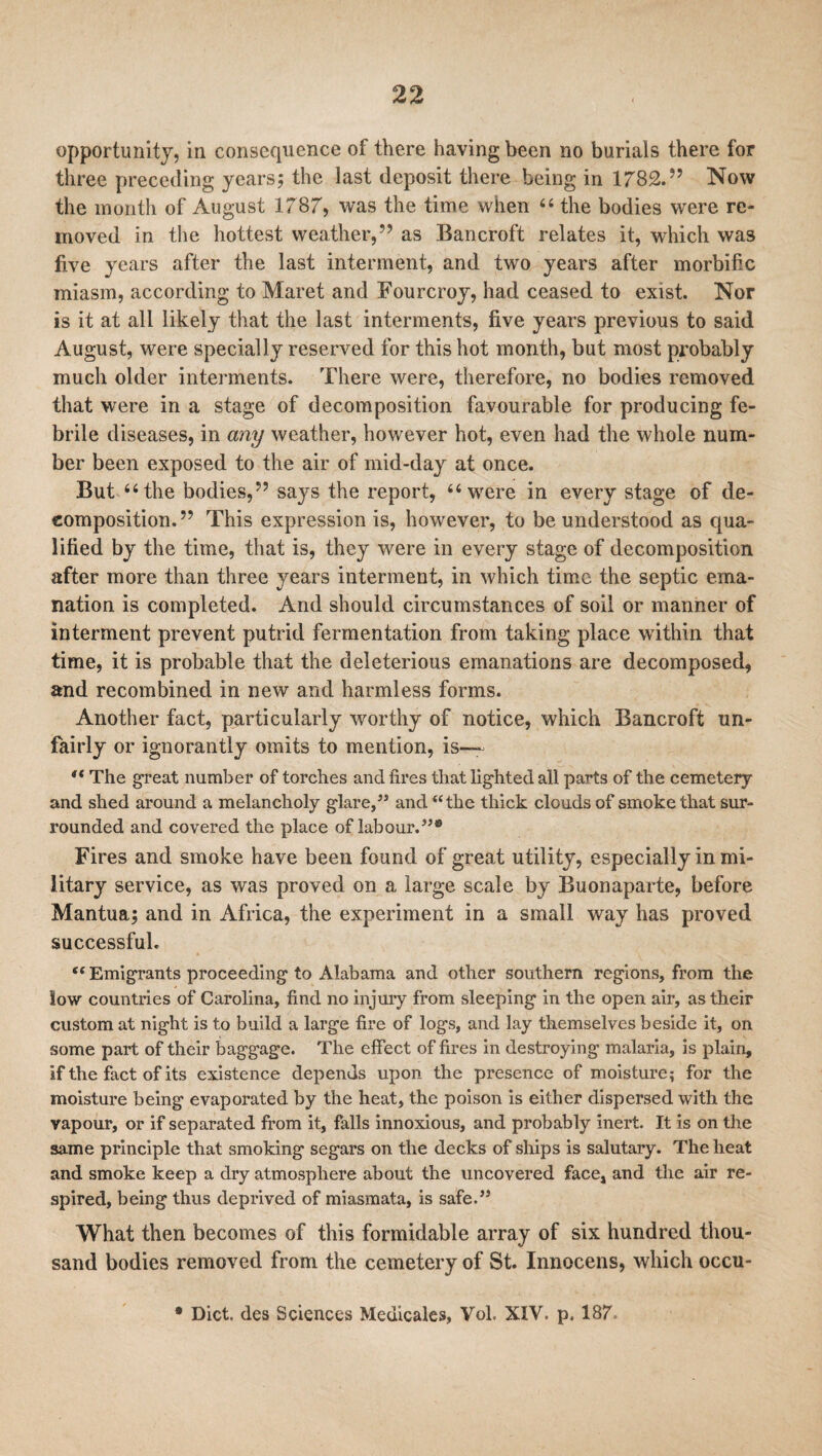 opportunity, in consequence of there having been no burials there for three preceding years; the last deposit there being in 1782.” Now the month of August 1787, was the time when 44 the bodies were re¬ moved in the hottest weather,” as Bancroft relates it, which was five years after the last interment, and two years after morbific miasm, according to Maret and Fourcroy, had ceased to exist. Nor is it at all likely that the last interments, five years previous to said August, were specially reserved for this hot month, but most probably much older interments. There were, therefore, no bodies removed that were in a stage of decomposition favourable for producing fe¬ brile diseases, in any weather, however hot, even had the whole num¬ ber been exposed to the air of mid-day at once. But 44 the bodies,” says the report, “were in every stage of de¬ composition.” This expression is, however, to be understood as qua¬ lified by the time, that is, they were in every stage of decomposition after more than three years interment, in which time the septic ema¬ nation is completed. And should circumstances of soil or manner of interment prevent putrid fermentation from taking place within that time, it is probable that the deleterious emanations are decomposed, and recombined in new and harmless forms. Another fact, particularly worthy of notice, which Bancroft un¬ fairly or ignorantly omits to mention, is— “ The great number of torches and fires that lighted all parts of the cemetery and shed around a melancholy glare,” and “the thick clouds of smoke that sur¬ rounded and covered the place of labour.”® Fires and smoke have been found of great utility, especially in mi¬ litary service, as was proved on a large scale by Buonaparte, before Mantua; and in Africa, the experiment in a small way has proved successful. (t Emigrants proceeding to Alabama and other southern regions, from the low countries of Carolina, find no injury from sleeping in the open air, as their custom at night is to build a large fire of logs, and lay themselves beside it, on some part of their baggage. The effect of fires in destroying malaria, is plain, if the fact of its existence depends upon the presence of moisture; for the moisture being evaporated by the heat, the poison is either dispersed with the vapour, or if separated from it, falls innoxious, and probably inert. It is on the same principle that smoking segars on the decks of ships is salutary. The heat and smoke keep a dry atmosphere about the uncovered face, and the air re¬ spired, being thus deprived of miasmata, is safe,” What then becomes of this formidable array of six hundred thou¬ sand bodies removed from the cemetery of St. Innocens, which occu- • Diet, des Sciences Medicates, Vol, XIV. p. 187.