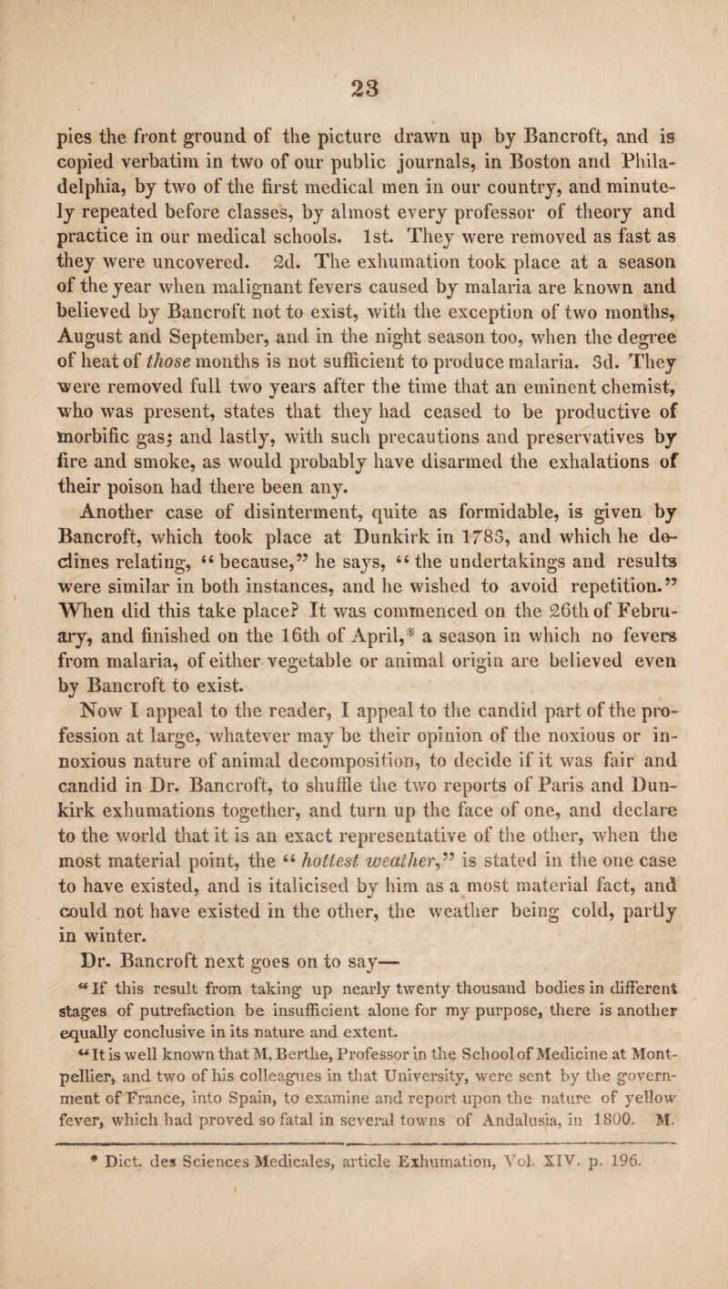 pies the front ground of the picture drawn up by Bancroft, and is copied verbatim in two of our public journals, in Boston and Phila¬ delphia, by two of the first medical men in our country, and minute¬ ly repeated before classes, by almost every professor of theory and practice in our medical schools. 1st. They were removed as fast as they were uncovered. 2d. The exhumation took place at a season of the year when malignant fevers caused by malaria are known and believed by Bancroft not to exist, with the exception of two months, August and September, and in the night season too, when the degree of heat of those months is not sufficient to produce malaria. 3d. They were removed full two years after the time that an eminent chemist, who was present, states that they had ceased to be productive of morbific gas; and lastly, with such precautions and preservatives by fire and smoke, as would probably have disarmed the exhalations of their poison had there been any. Another case of disinterment, quite as formidable, is given by Bancroft, which took place at Dunkirk in 1783, and which he de¬ clines relating, “because,” he says, “the undertakings and results were similar in both instances, and he wished to avoid repetition.” When did this take place? It was commenced on the 26th of Febru¬ ary, and finished on the 16th of April,* a season in which no fevers from malaria, of either vegetable or animal origin are believed even by Bancroft to exist. Now I appeal to the reader, I appeal to the candid part of the pro¬ fession at large, whatever may be their opinion of the noxious or in¬ noxious nature of animal decomposition, to decide if it was fair and candid in Dr. Bancroft, to shuffle the two reports of Paris and Dun¬ kirk exhumations together, and turn up the face of one, and declare to the world that it is an exact representative of the other, when tbe most material point, the “ hottest weather,” is stated in the one case to have existed, and is italicised by him as a most material fact, and could not have existed in the other, the weather being cold, partly in winter. Dr. Bancroft next goes on to say— “If this result from taking up nearly twenty thousand bodies in different stages of putrefaction be insufficient alone for my purpose, there is another equally conclusive in its nature and extent. “It is well known that M. Berthe, Professor in the School of Medicine at Mont¬ pellier, and two of his colleagues in that University, were sent by the govern¬ ment of France, into Spain, to examine and report upon the nature of yellow fever, which had proved so fatal in several towns of Andalusia, in 1800. M. * Diet, des Sciences Medicales, article Exhumation, Vol, XIV. p, 196.