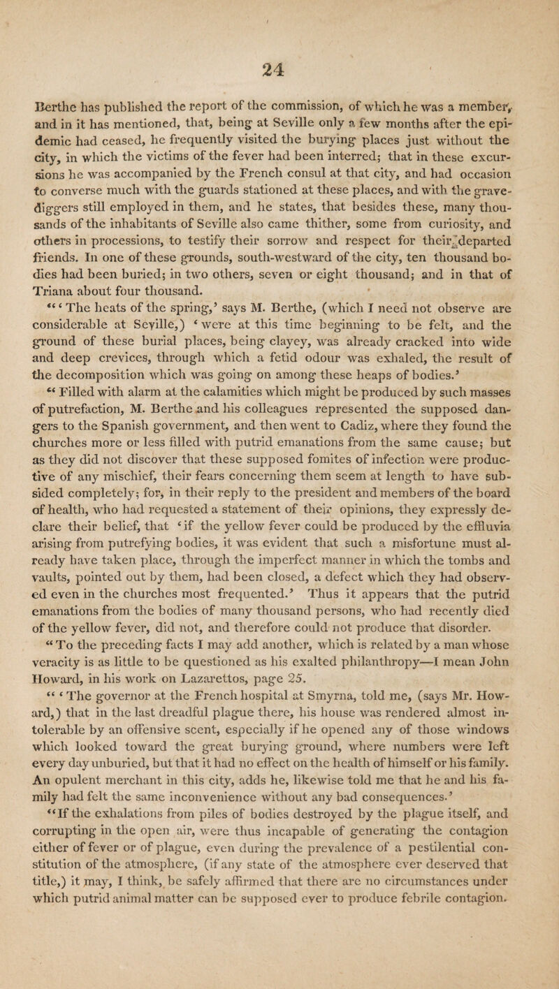 Berthe has published the report of the commission, of which he was a member;- and in it has mentioned, that, being at Seville only a few months after the epi' demic had ceased, he frequently visited the burying places just without the city, in which the victims of the fever had been interred; that in these excur¬ sions he was accompanied by the French consul at that city, and had occasion to converse much with the guards stationed at these places, and with the grave¬ diggers still employed in them, and he states, that besides these, many thou¬ sands of the inhabitants of Seville also came thither, some from curiosity, and others in processions, to testify their sorrow and respect for their, .departed friends. In one of these grounds, south-westward of the city, ten thousand bo¬ dies had been buried; in two others, seven or eight thousand; and in that of Triana about four thousand. The heats of the spring,’ says M. Berthe, (which I need not observe are considerable at Seville,) ‘ were at this time beginning to be felt, and the ground of these burial places, being clayey, was already cracked into wide and deep crevices, through which a fetid odour was exhaled, the result of tile decomposition which was going on among these heaps of bodies.’ “ Filled with alarm at the calamities which might be produced by such masses of putrefaction, M. Berthe and his colleagues represented the supposed dan¬ gers to the Spanish government, and then went to Cadiz, where they found the churches more or less filled with putrid emanations from the same cause; but as they did not discover that these supposed fomites of infection were produc¬ tive of any mischief, their fears concerning them seem at length to have sub¬ sided completely; for* in their reply to the president and members of the board of health, who had requested a statement of their opinions, they expressly de¬ clare their belief, that ‘if the yellow fever could be produced by the effluvia arising from putrefying bodies, it was evident that such a misfortune must al¬ ready have taken place, through the imperfect manner in which the tombs and vaults, pointed out by them, had been closed, a defect which they had observ¬ ed even in the churches most frequented.’ Thus it appears that the putrid emanations from the bodies of many thousand persons, who had recently died of the yellow fever, did not, and therefore could not produce that disorder. “ To the preceding facts I may add another, which is related by a man whose veracity is as little to be questioned as his exalted philanthropy—I mean John Howard, in his work on Lazarettos, page 25. “ ‘ The governor at the French hospital at Smyrna, told me, (says Mr. How¬ ard,) that in the last dreadful plague there, his house was rendered almost in¬ tolerable by an offensive scent, especially if he opened any of those windows which looked toward the great burying ground, where numbers were left every day unburied, but that it had no effect on the health of himself or his family. An opulent merchant in this city, adds he, likewise told me that he and his fa¬ mily had felt the same inconvenience without any bad consequences.’ “If the exhalations from piles of bodies destroyed by the plague itself, and corrupting in the open air, were thus incapable of generating the contagion either of fever or of plague, even during the prevalence of a pestilential con¬ stitution of the atmosphere, (if any state of the atmosphere ever deserved that title,) it may, I think, be safely affirmed that there are no circumstances under which putrid animal matter can be supposed ever to produce febrile contagion.