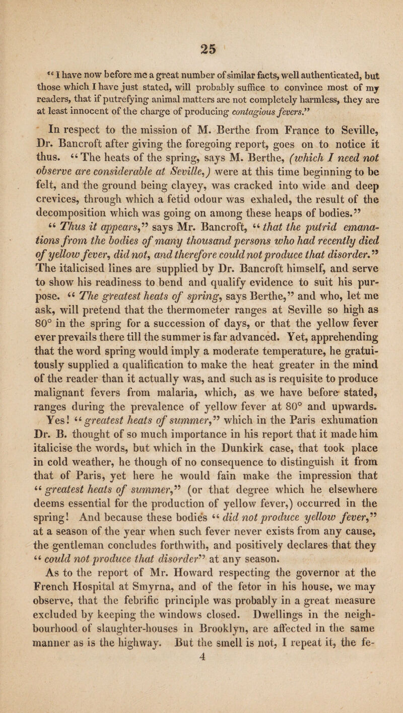 €e I have now before me a great number of similar facts, well authenticated, but those which I have just stated, will probably suffice to convince most of my readers, that if putrefying animal matters are not completely harmless, they are at least innocent of the charge of producing contagious fevers ” In respect to the mission of M. Berthe from France to Seville, Dr. Bancroft after giving the foregoing report, goes on to notice it thus. 66 The heats of the spring, says M. Berthe, (which I need not observe are considerable at Seville,) were at this time beginning to be felt, and the ground being clayey, was cracked into wide and deep crevices, through which a fetid odour was exhaled, the result of the decomposition which was going on among these heaps of bodies.” 66 Thus it appears,” says Mr. Bancroft, “ that the putrid emana¬ tions from the bodies of many thousand persons who had recently died of yellow fever, did not, and therefore could not produce that disorder The italicised lines are supplied by Dr. Bancroft himself, and serve to show his readiness to bend and qualify evidence to suit his pur¬ pose. 66 The greatest heats of spring, says Berthe,” and who, let me ask, will pretend that the thermometer ranges at Seville so high as 80° in the spring for a succession of days, or that the yellow fever ever prevails there till the summer is far advanced. Yet, apprehending that the word spring would imply a moderate temperature, he gratui¬ tously supplied a qualification to make the heat greater in the mind of the reader than it actually was, and such as is requisite to produce malignant fevers from malaria, which, as we have before stated, ranges during the prevalence of yellow fever at 80° and upwards. Yes! 66 greatest heats of summer,” which in the Paris exhumation Dr. B. thought of so much importance in his report that it made him italicise the words, but which in the Dunkirk case, that took place in cold weather, he though of no consequence to distinguish it from that of Paris, yet here he would fain make the impression that 66 greatest heats of summer,” (or that degree which he elsewhere deems essential for the production of yellow fever,) occurred in the spring! And because these bodies “ did not produce yellow fever,” at a season of the year when such fever never exists from any cause, the gentleman concludes forthwith, and positively declares that they “ could not produce that disorder” at any season. As to the report of Mr. Howard respecting the governor at the French Hospital at Smyrna, and of the fetor in his house, we may observe, that the febrific principle was probably in a great measure excluded by keeping the windows closed. Dwellings in the neigh¬ bourhood of slaughter-houses in Brooklyn, are affected in the same manner as is the highway. But the smell is not, I repeat it, the fe- 4