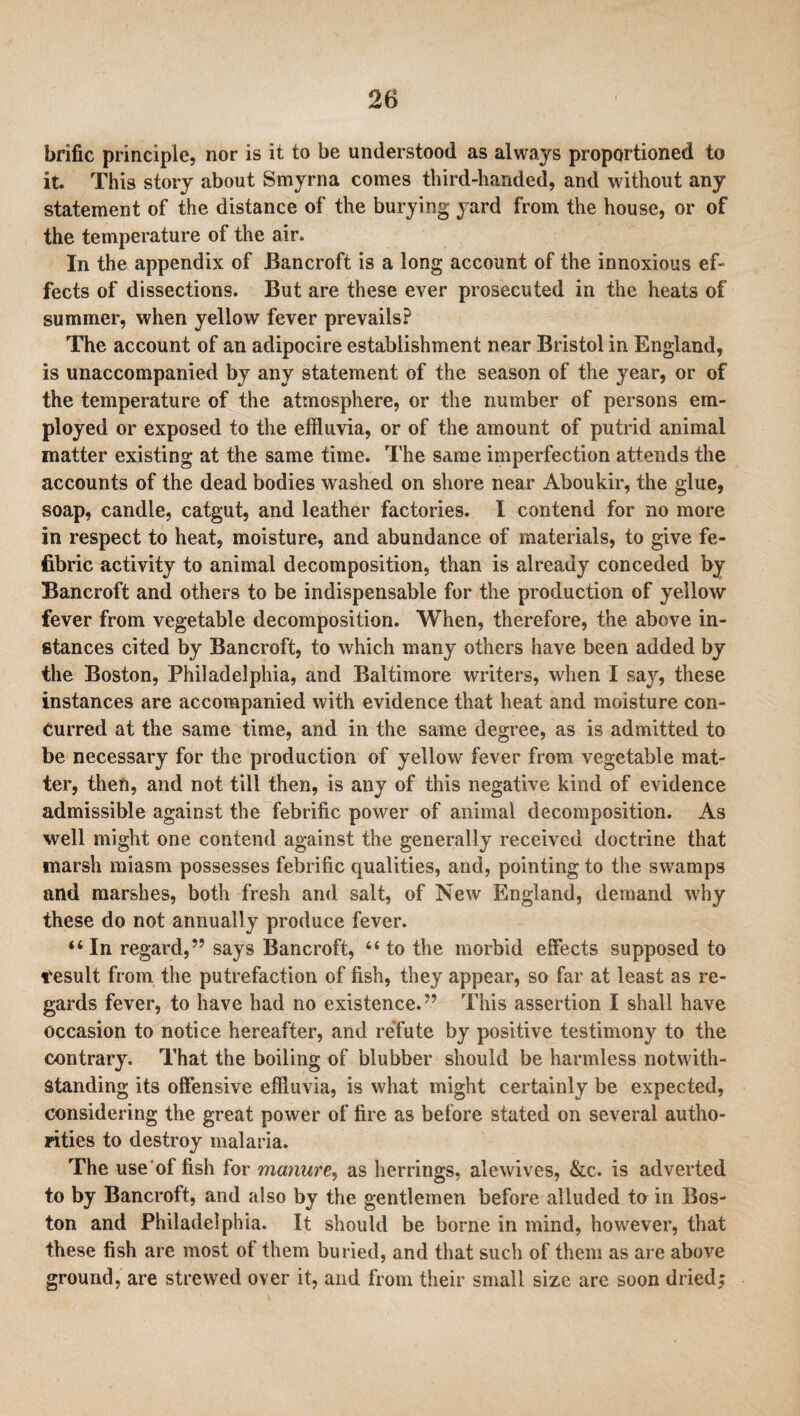 brific principle, nor is it to be understood as always proportioned to it. This story about Smyrna comes third-handed, and without any statement of the distance of the burying yard from the house, or of the temperature of the air. In the appendix of Bancroft is a long account of the innoxious ef¬ fects of dissections. But are these ever prosecuted in the heats of summer, when yellow fever prevails? The account of an adipocire establishment near Bristol in England, is unaccompanied by any statement of the season of the year, or of the temperature of the atmosphere, or the number of persons em¬ ployed or exposed to the effluvia, or of the amount of putrid animal matter existing at the same time. The same imperfection attends the accounts of the dead bodies washed on shore near Aboukir, the glue, soap, candle, catgut, and leather factories. I contend for no more in respect to heat, moisture, and abundance of materials, to give fe- fibric activity to animal decomposition, than is already conceded by Bancroft and others to be indispensable for the production of yellow fever from vegetable decomposition. When, therefore, the above in¬ stances cited by Bancroft, to which many others have been added by the Boston, Philadelphia, and Baltimore writers, when I say, these instances are accompanied with evidence that heat and moisture con¬ curred at the same time, and in the same degree, as is admitted to be necessary for the production of yellow' fever from vegetable mat¬ ter, theft, and not till then, is any of this negative kind of evidence admissible against the febrific power of animal decomposition. As well might one contend against the generally received doctrine that marsh miasm possesses febrific qualities, and, pointing to the swamps and marshes, both fresh and salt, of New England, demand why these do not annually produce fever. “In regard,” says Bancroft, “to the morbid effects supposed to result from the putrefaction of fish, they appear, so far at least as re¬ gards fever, to have had no existence.” This assertion I shall have occasion to notice hereafter, and refute by positive testimony to the contrary. That the boiling of blubber should be harmless notwith¬ standing its offensive effluvia, is what might certainly be expected, considering the great power of fire as before stated on several autho¬ rities to destroy malaria. The use of fish for manure, as herrings, ale wives, &c. is adverted to by Bancroft, and also by the gentlemen before alluded to in Bos¬ ton and Philadelphia. It should be borne in mind, however, that these fish are most ot them buried, and that such of them as are above ground, are strewed over it, and from their small size are soon dried;